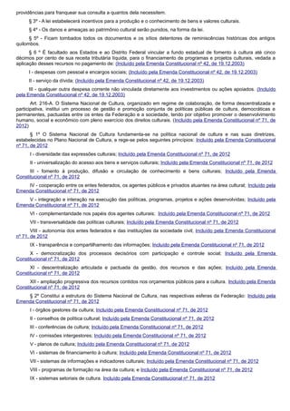 providências para franquear sua consulta a quantos dela necessitem.
§ 3º - A lei estabelecerá incentivos para a produção e o conhecimento de bens e valores culturais.
§ 4º - Os danos e ameaças ao patrimônio cultural serão punidos, na forma da lei.
§ 5º - Ficam tombados todos os documentos e os sítios detentores de reminiscências históricas dos antigos
quilombos.
§ 6 º É facultado aos Estados e ao Distrito Federal vincular a fundo estadual de fomento à cultura até cinco
décimos por cento de sua receita tributária líquida, para o financiamento de programas e projetos culturais, vedada a
aplicação desses recursos no pagamento de: (Incluído pela Emenda Constitucional nº 42, de 19.12.2003)
I - despesas com pessoal e encargos sociais; (Incluído pela Emenda Constitucional nº 42, de 19.12.2003)
II - serviço da dívida; (Incluído pela Emenda Constitucional nº 42, de 19.12.2003)
III - qualquer outra despesa corrente não vinculada diretamente aos investimentos ou ações apoiados. (Incluído
pela Emenda Constitucional nº 42, de 19.12.2003)
Art. 216-A. O Sistema Nacional de Cultura, organizado em regime de colaboração, de forma descentralizada e
participativa, institui um processo de gestão e promoção conjunta de políticas públicas de cultura, democráticas e
permanentes, pactuadas entre os entes da Federação e a sociedade, tendo por objetivo promover o desenvolvimento
humano, social e econômico com pleno exercício dos direitos culturais. (Incluído pela Emenda Constitucional nº 71, de
2012)
§ 1º O Sistema Nacional de Cultura fundamenta-se na política nacional de cultura e nas suas diretrizes,
estabelecidas no Plano Nacional de Cultura, e rege-se pelos seguintes princípios: Incluído pela Emenda Constitucional
nº 71, de 2012
I - diversidade das expressões culturais; Incluído pela Emenda Constitucional nº 71, de 2012
II - universalização do acesso aos bens e serviços culturais; Incluído pela Emenda Constitucional nº 71, de 2012
III - fomento à produção, difusão e circulação de conhecimento e bens culturais; Incluído pela Emenda
Constitucional nº 71, de 2012
IV - cooperação entre os entes federados, os agentes públicos e privados atuantes na área cultural; Incluído pela
Emenda Constitucional nº 71, de 2012
V - integração e interação na execução das políticas, programas, projetos e ações desenvolvidas; Incluído pela
Emenda Constitucional nº 71, de 2012
VI - complementaridade nos papéis dos agentes culturais; Incluído pela Emenda Constitucional nº 71, de 2012
VII - transversalidade das políticas culturais; Incluído pela Emenda Constitucional nº 71, de 2012
VIII - autonomia dos entes federados e das instituições da sociedade civil; Incluído pela Emenda Constitucional
nº 71, de 2012
IX - transparência e compartilhamento das informações; Incluído pela Emenda Constitucional nº 71, de 2012
X - democratização dos processos decisórios com participação e controle social; Incluído pela Emenda
Constitucional nº 71, de 2012
XI - descentralização articulada e pactuada da gestão, dos recursos e das ações; Incluído pela Emenda
Constitucional nº 71, de 2012
XII - ampliação progressiva dos recursos contidos nos orçamentos públicos para a cultura. Incluído pela Emenda
Constitucional nº 71, de 2012
§ 2º Constitui a estrutura do Sistema Nacional de Cultura, nas respectivas esferas da Federação: Incluído pela
Emenda Constitucional nº 71, de 2012
I - órgãos gestores da cultura; Incluído pela Emenda Constitucional nº 71, de 2012
II - conselhos de política cultural; Incluído pela Emenda Constitucional nº 71, de 2012
III - conferências de cultura; Incluído pela Emenda Constitucional nº 71, de 2012
IV - comissões intergestores; Incluído pela Emenda Constitucional nº 71, de 2012
V - planos de cultura; Incluído pela Emenda Constitucional nº 71, de 2012
VI - sistemas de financiamento à cultura; Incluído pela Emenda Constitucional nº 71, de 2012
VII - sistemas de informações e indicadores culturais; Incluído pela Emenda Constitucional nº 71, de 2012
VIII - programas de formação na área da cultura; e Incluído pela Emenda Constitucional nº 71, de 2012
IX - sistemas setoriais de cultura. Incluído pela Emenda Constitucional nº 71, de 2012
 