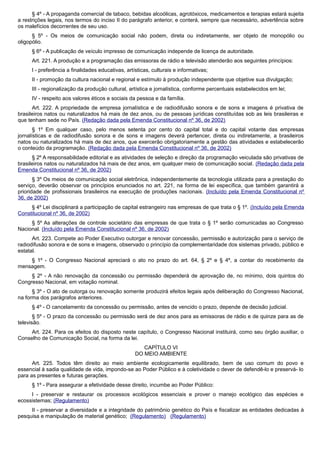 § 4º - A propaganda comercial de tabaco, bebidas alcoólicas, agrotóxicos, medicamentos e terapias estará sujeita
a restrições legais, nos termos do inciso II do parágrafo anterior, e conterá, sempre que necessário, advertência sobre
os malefícios decorrentes de seu uso.
§ 5º - Os meios de comunicação social não podem, direta ou indiretamente, ser objeto de monopólio ou
oligopólio.
§ 6º - A publicação de veículo impresso de comunicação independe de licença de autoridade.
Art. 221. A produção e a programação das emissoras de rádio e televisão atenderão aos seguintes princípios:
I - preferência a finalidades educativas, artísticas, culturais e informativas;
II - promoção da cultura nacional e regional e estímulo à produção independente que objetive sua divulgação;
III - regionalização da produção cultural, artística e jornalística, conforme percentuais estabelecidos em lei;
IV - respeito aos valores éticos e sociais da pessoa e da família.
Art. 222. A propriedade de empresa jornalística e de radiodifusão sonora e de sons e imagens é privativa de
brasileiros natos ou naturalizados há mais de dez anos, ou de pessoas jurídicas constituídas sob as leis brasileiras e
que tenham sede no País. (Redação dada pela Emenda Constitucional nº 36, de 2002)
§ 1º Em qualquer caso, pelo menos setenta por cento do capital total e do capital votante das empresas
jornalísticas e de radiodifusão sonora e de sons e imagens deverá pertencer, direta ou indiretamente, a brasileiros
natos ou naturalizados há mais de dez anos, que exercerão obrigatoriamente a gestão das atividades e estabelecerão
o conteúdo da programação. (Redação dada pela Emenda Constitucional nº 36, de 2002)
§ 2º A responsabilidade editorial e as atividades de seleção e direção da programação veiculada são privativas de
brasileiros natos ou naturalizados há mais de dez anos, em qualquer meio de comunicação social. (Redação dada pela
Emenda Constitucional nº 36, de 2002)
§ 3º Os meios de comunicação social eletrônica, independentemente da tecnologia utilizada para a prestação do
serviço, deverão observar os princípios enunciados no art. 221, na forma de lei específica, que também garantirá a
prioridade de profissionais brasileiros na execução de produções nacionais. (Incluído pela Emenda Constitucional nº
36, de 2002)
§ 4º Lei disciplinará a participação de capital estrangeiro nas empresas de que trata o § 1º. (Incluído pela Emenda
Constitucional nº 36, de 2002)
§ 5º As alterações de controle societário das empresas de que trata o § 1º serão comunicadas ao Congresso
Nacional. (Incluído pela Emenda Constitucional nº 36, de 2002)
Art. 223. Compete ao Poder Executivo outorgar e renovar concessão, permissão e autorização para o serviço de
radiodifusão sonora e de sons e imagens, observado o princípio da complementaridade dos sistemas privado, público e
estatal.
§ 1º - O Congresso Nacional apreciará o ato no prazo do art. 64, § 2º e § 4º, a contar do recebimento da
mensagem.
§ 2º - A não renovação da concessão ou permissão dependerá de aprovação de, no mínimo, dois quintos do
Congresso Nacional, em votação nominal.
§ 3º - O ato de outorga ou renovação somente produzirá efeitos legais após deliberação do Congresso Nacional,
na forma dos parágrafos anteriores.
§ 4º - O cancelamento da concessão ou permissão, antes de vencido o prazo, depende de decisão judicial.
§ 5º - O prazo da concessão ou permissão será de dez anos para as emissoras de rádio e de quinze para as de
televisão.
Art. 224. Para os efeitos do disposto neste capítulo, o Congresso Nacional instituirá, como seu órgão auxiliar, o
Conselho de Comunicação Social, na forma da lei.
CAPÍTULO VI
DO MEIO AMBIENTE
Art. 225. Todos têm direito ao meio ambiente ecologicamente equilibrado, bem de uso comum do povo e
essencial à sadia qualidade de vida, impondo-se ao Poder Público e à coletividade o dever de defendê-lo e preservá- lo
para as presentes e futuras gerações.
§ 1º - Para assegurar a efetividade desse direito, incumbe ao Poder Público:
I - preservar e restaurar os processos ecológicos essenciais e prover o manejo ecológico das espécies e
ecossistemas; (Regulamento)
II - preservar a diversidade e a integridade do patrimônio genético do País e fiscalizar as entidades dedicadas à
pesquisa e manipulação de material genético; (Regulamento) (Regulamento)
 