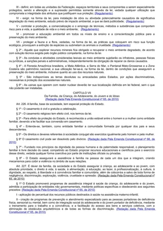 III - definir, em todas as unidades da Federação, espaços territoriais e seus componentes a serem especialmente
protegidos, sendo a alteração e a supressão permitidas somente através de lei, vedada qualquer utilização que
comprometa a integridade dos atributos que justifiquem sua proteção; (Regulamento)
IV - exigir, na forma da lei, para instalação de obra ou atividade potencialmente causadora de significativa
degradação do meio ambiente, estudo prévio de impacto ambiental, a que se dará publicidade; (Regulamento)
V - controlar a produção, a comercialização e o emprego de técnicas, métodos e substâncias que comportem
risco para a vida, a qualidade de vida e o meio ambiente; (Regulamento)
VI - promover a educação ambiental em todos os níveis de ensino e a conscientização pública para a
preservação do meio ambiente;
VII - proteger a fauna e a flora, vedadas, na forma da lei, as práticas que coloquem em risco sua função
ecológica, provoquem a extinção de espécies ou submetam os animais a crueldade. (Regulamento)
§ 2º - Aquele que explorar recursos minerais fica obrigado a recuperar o meio ambiente degradado, de acordo
com solução técnica exigida pelo órgão público competente, na forma da lei.
§ 3º - As condutas e atividades consideradas lesivas ao meio ambiente sujeitarão os infratores, pessoas físicas
ou jurídicas, a sanções penais e administrativas, independentemente da obrigação de reparar os danos causados.
§ 4º - A Floresta Amazônica brasileira, a Mata Atlântica, a Serra do Mar, o Pantanal Mato-Grossense e a Zona
Costeira são patrimônio nacional, e sua utilização far-se-á, na forma da lei, dentro de condições que assegurem a
preservação do meio ambiente, inclusive quanto ao uso dos recursos naturais.
§ 5º - São indisponíveis as terras devolutas ou arrecadadas pelos Estados, por ações discriminatórias,
necessárias à proteção dos ecossistemas naturais.
§ 6º - As usinas que operem com reator nuclear deverão ter sua localização definida em lei federal, sem o que
não poderão ser instaladas.
CAPÍTULO VII
Da Família, da Criança, do Adolescente, do Jovem e do Idoso
(Redação dada Pela Emenda Constitucional nº 65, de 2010)
Art. 226. A família, base da sociedade, tem especial proteção do Estado.
§ 1º - O casamento é civil e gratuita a celebração.
§ 2º - O casamento religioso tem efeito civil, nos termos da lei.
§ 3º - Para efeito da proteção do Estado, é reconhecida a união estável entre o homem e a mulher como entidade
familiar, devendo a lei facilitar sua conversão em casamento.
§ 4º - Entende-se, também, como entidade familiar a comunidade formada por qualquer dos pais e seus
descendentes.
§ 5º - Os direitos e deveres referentes à sociedade conjugal são exercidos igualmente pelo homem e pela mulher.
§ 6º O casamento civil pode ser dissolvido pelo divórcio. (Redação dada Pela Emenda Constitucional nº 66, de
2010)
§ 7º - Fundado nos princípios da dignidade da pessoa humana e da paternidade responsável, o planejamento
familiar é livre decisão do casal, competindo ao Estado propiciar recursos educacionais e científicos para o exercício
desse direito, vedada qualquer forma coercitiva por parte de instituições oficiais ou privadas.
§ 8º - O Estado assegurará a assistência à família na pessoa de cada um dos que a integram, criando
mecanismos para coibir a violência no âmbito de suas relações.
Art. 227. É dever da família, da sociedade e do Estado assegurar à criança, ao adolescente e ao jovem, com
absoluta prioridade, o direito à vida, à saúde, à alimentação, à educação, ao lazer, à profissionalização, à cultura, à
dignidade, ao respeito, à liberdade e à convivência familiar e comunitária, além de colocá-los a salvo de toda forma de
negligência, discriminação, exploração, violência, crueldade e opressão. (Redação dada Pela Emenda Constitucional nº
65, de 2010)
§ 1º O Estado promoverá programas de assistência integral à saúde da criança, do adolescente e do jovem,
admitida a participação de entidades não governamentais, mediante políticas específicas e obedecendo aos seguintes
preceitos: (Redação dada Pela Emenda Constitucional nº 65, de 2010)
I - aplicação de percentual dos recursos públicos destinados à saúde na assistência materno-infantil;
II - criação de programas de prevenção e atendimento especializado para as pessoas portadoras de deficiência
física, sensorial ou mental, bem como de integração social do adolescente e do jovem portador de deficiência, mediante
o treinamento para o trabalho e a convivência, e a facilitação do acesso aos bens e serviços coletivos, com a
eliminação de obstáculos arquitetônicos e de todas as formas de discriminação. (Redação dada Pela Emenda
Constitucional nº 65, de 2010)
 