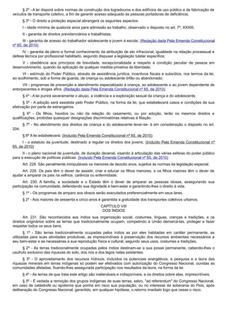 § 2º - A lei disporá sobre normas de construção dos logradouros e dos edifícios de uso público e de fabricação de
veículos de transporte coletivo, a fim de garantir acesso adequado às pessoas portadoras de deficiência.
§ 3º - O direito a proteção especial abrangerá os seguintes aspectos:
I - idade mínima de quatorze anos para admissão ao trabalho, observado o disposto no art. 7º, XXXIII;
II - garantia de direitos previdenciários e trabalhistas;
III - garantia de acesso do trabalhador adolescente e jovem à escola; (Redação dada Pela Emenda Constitucional
nº 65, de 2010)
IV - garantia de pleno e formal conhecimento da atribuição de ato infracional, igualdade na relação processual e
defesa técnica por profissional habilitado, segundo dispuser a legislação tutelar específica;
V - obediência aos princípios de brevidade, excepcionalidade e respeito à condição peculiar de pessoa em
desenvolvimento, quando da aplicação de qualquer medida privativa da liberdade;
VI - estímulo do Poder Público, através de assistência jurídica, incentivos fiscais e subsídios, nos termos da lei,
ao acolhimento, sob a forma de guarda, de criança ou adolescente órfão ou abandonado;
VII - programas de prevenção e atendimento especializado à criança, ao adolescente e ao jovem dependente de
entorpecentes e drogas afins. (Redação dada Pela Emenda Constitucional nº 65, de 2010)
§ 4º - A lei punirá severamente o abuso, a violência e a exploração sexual da criança e do adolescente.
§ 5º - A adoção será assistida pelo Poder Público, na forma da lei, que estabelecerá casos e condições de sua
efetivação por parte de estrangeiros.
§ 6º - Os filhos, havidos ou não da relação do casamento, ou por adoção, terão os mesmos direitos e
qualificações, proibidas quaisquer designações discriminatórias relativas à filiação.
§ 7º - No atendimento dos direitos da criança e do adolescente levar-se- á em consideração o disposto no art.
204.
§ 8º A lei estabelecerá: (Incluído Pela Emenda Constitucional nº 65, de 2010)
I - o estatuto da juventude, destinado a regular os direitos dos jovens; (Incluído Pela Emenda Constitucional nº
65, de 2010)
II - o plano nacional de juventude, de duração decenal, visando à articulação das várias esferas do poder público
para a execução de políticas públicas. (Incluído Pela Emenda Constitucional nº 65, de 2010)
Art. 228. São penalmente inimputáveis os menores de dezoito anos, sujeitos às normas da legislação especial.
Art. 229. Os pais têm o dever de assistir, criar e educar os filhos menores, e os filhos maiores têm o dever de
ajudar e amparar os pais na velhice, carência ou enfermidade.
Art. 230. A família, a sociedade e o Estado têm o dever de amparar as pessoas idosas, assegurando sua
participação na comunidade, defendendo sua dignidade e bem-estar e garantindo-lhes o direito à vida.
§ 1º - Os programas de amparo aos idosos serão executados preferencialmente em seus lares.
§ 2º - Aos maiores de sessenta e cinco anos é garantida a gratuidade dos transportes coletivos urbanos.
CAPÍTULO VIII
DOS ÍNDIOS
Art. 231. São reconhecidos aos índios sua organização social, costumes, línguas, crenças e tradições, e os
direitos originários sobre as terras que tradicionalmente ocupam, competindo à União demarcá-las, proteger e fazer
respeitar todos os seus bens.
§ 1º - São terras tradicionalmente ocupadas pelos índios as por eles habitadas em caráter permanente, as
utilizadas para suas atividades produtivas, as imprescindíveis à preservação dos recursos ambientais necessários a
seu bem-estar e as necessárias a sua reprodução física e cultural, segundo seus usos, costumes e tradições.
§ 2º - As terras tradicionalmente ocupadas pelos índios destinam-se a sua posse permanente, cabendo-lhes o
usufruto exclusivo das riquezas do solo, dos rios e dos lagos nelas existentes.
§ 3º - O aproveitamento dos recursos hídricos, incluídos os potenciais energéticos, a pesquisa e a lavra das
riquezas minerais em terras indígenas só podem ser efetivados com autorização do Congresso Nacional, ouvidas as
comunidades afetadas, ficando-lhes assegurada participação nos resultados da lavra, na forma da lei.
§ 4º - As terras de que trata este artigo são inalienáveis e indisponíveis, e os direitos sobre elas, imprescritíveis.
§ 5º - É vedada a remoção dos grupos indígenas de suas terras, salvo, "ad referendum" do Congresso Nacional,
em caso de catástrofe ou epidemia que ponha em risco sua população, ou no interesse da soberania do País, após
deliberação do Congresso Nacional, garantido, em qualquer hipótese, o retorno imediato logo que cesse o risco.
 