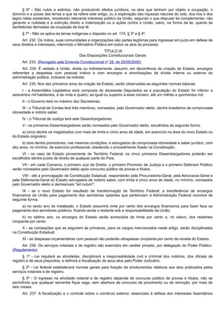 § 6º - São nulos e extintos, não produzindo efeitos jurídicos, os atos que tenham por objeto a ocupação, o
domínio e a posse das terras a que se refere este artigo, ou a exploração das riquezas naturais do solo, dos rios e dos
lagos nelas existentes, ressalvado relevante interesse público da União, segundo o que dispuser lei complementar, não
gerando a nulidade e a extinção direito a indenização ou a ações contra a União, salvo, na forma da lei, quanto às
benfeitorias derivadas da ocupação de boa fé.
§ 7º - Não se aplica às terras indígenas o disposto no art. 174, § 3º e § 4º.
Art. 232. Os índios, suas comunidades e organizações são partes legítimas para ingressar em juízo em defesa de
seus direitos e interesses, intervindo o Ministério Público em todos os atos do processo.
TÍTULO IX
Das Disposições Constitucionais Gerais
Art. 233. (Revogado pela Emenda Constitucional nº 28, de 25/05/2000)
Art. 234. É vedado à União, direta ou indiretamente, assumir, em decorrência da criação de Estado, encargos
referentes a despesas com pessoal inativo e com encargos e amortizações da dívida interna ou externa da
administração pública, inclusive da indireta.
Art. 235. Nos dez primeiros anos da criação de Estado, serão observadas as seguintes normas básicas:
I - a Assembléia Legislativa será composta de dezessete Deputados se a população do Estado for inferior a
seiscentos mil habitantes, e de vinte e quatro, se igual ou superior a esse número, até um milhão e quinhentos mil;
II - o Governo terá no máximo dez Secretarias;
III - o Tribunal de Contas terá três membros, nomeados, pelo Governador eleito, dentre brasileiros de comprovada
idoneidade e notório saber;
IV - o Tribunal de Justiça terá sete Desembargadores;
V - os primeiros Desembargadores serão nomeados pelo Governador eleito, escolhidos da seguinte forma:
a) cinco dentre os magistrados com mais de trinta e cinco anos de idade, em exercício na área do novo Estado ou
do Estado originário;
b) dois dentre promotores, nas mesmas condições, e advogados de comprovada idoneidade e saber jurídico, com
dez anos, no mínimo, de exercício profissional, obedecido o procedimento fixado na Constituição;
VI - no caso de Estado proveniente de Território Federal, os cinco primeiros Desembargadores poderão ser
escolhidos dentre juízes de direito de qualquer parte do País;
VII - em cada Comarca, o primeiro Juiz de Direito, o primeiro Promotor de Justiça e o primeiro Defensor Público
serão nomeados pelo Governador eleito após concurso público de provas e títulos;
VIII - até a promulgação da Constituição Estadual, responderão pela Procuradoria-Geral, pela Advocacia-Geral e
pela Defensoria-Geral do Estado advogados de notório saber, com trinta e cinco anos de idade, no mínimo, nomeados
pelo Governador eleito e demissíveis "ad nutum";
IX - se o novo Estado for resultado de transformação de Território Federal, a transferência de encargos
financeiros da União para pagamento dos servidores optantes que pertenciam à Administração Federal ocorrerá da
seguinte forma:
a) no sexto ano de instalação, o Estado assumirá vinte por cento dos encargos financeiros para fazer face ao
pagamento dos servidores públicos, ficando ainda o restante sob a responsabilidade da União;
b) no sétimo ano, os encargos do Estado serão acrescidos de trinta por cento e, no oitavo, dos restantes
cinqüenta por cento;
X - as nomeações que se seguirem às primeiras, para os cargos mencionados neste artigo, serão disciplinadas
na Constituição Estadual;
XI - as despesas orçamentárias com pessoal não poderão ultrapassar cinqüenta por cento da receita do Estado.
Art. 236. Os serviços notariais e de registro são exercidos em caráter privado, por delegação do Poder Público.
(Regulamento)
§ 1º - Lei regulará as atividades, disciplinará a responsabilidade civil e criminal dos notários, dos oficiais de
registro e de seus prepostos, e definirá a fiscalização de seus atos pelo Poder Judiciário.
§ 2º - Lei federal estabelecerá normas gerais para fixação de emolumentos relativos aos atos praticados pelos
serviços notariais e de registro.
§ 3º - O ingresso na atividade notarial e de registro depende de concurso público de provas e títulos, não se
permitindo que qualquer serventia fique vaga, sem abertura de concurso de provimento ou de remoção, por mais de
seis meses.
Art. 237. A fiscalização e o controle sobre o comércio exterior, essenciais à defesa dos interesses fazendários
 