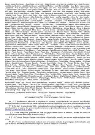 Lucas - Jorge Bornhausen - Jorge Hage - Jorge Leite - Jorge Uequed - Jorge Vianna - José Agripino - José Camargo -
José Carlos Coutinho - José Carlos Grecco - José Carlos Martinez - José Carlos Sabóia - José Carlos Vasconcelos -
José Costa - José da Conceição - José Dutra - José Egreja - José Elias - José Fernandes - José Freire - José Genoíno
- José Geraldo - José Guedes - José Ignácio Ferreira - José Jorge - José Lins - José Lourenço - José Luiz de Sá - José
Luiz Maia - José Maranhão - José Maria Eymael - José Maurício - José Melo - José Mendonça Bezerra - José Moura -
José Paulo Bisol - José Queiroz - José Richa - José Santana de Vasconcellos - José Serra - José Tavares - José
Teixeira - José Thomaz Nonô - José Tinoco - José Ulísses de Oliveira - José Viana - José Yunes - Jovanni Masini -
Juarez Antunes - Júlio Campos - Júlio Costamilan - Jutahy Júnior - Jutahy Magalhães - Koyu Iha - Lael Varella -
Lavoisier Maia - Leite Chaves - Lélio Souza - Leopoldo Peres - Leur Lomanto - Levy Dias - Lézio Sathler - Lídice da
Mata - Louremberg Nunes Rocha - Lourival Baptista - Lúcia Braga - Lúcia Vânia - Lúcio Alcântara - Luís Eduardo - Luís
Roberto Ponte - Luiz Alberto Rodrigues - Luiz Freire - Luiz Gushiken - Luiz Henrique - Luiz Inácio Lula da Silva - Luiz
Leal - Luiz Marques - Luiz Salomão - Luiz Viana - Luiz Viana Neto - Lysâneas Maciel - Maguito Vilela - Maluly Neto -
Manoel Castro - Manoel Moreira - Manoel Ribeiro - Mansueto de Lavor - Manuel Viana - Márcia Kubitschek - Márcio
Braga - Márcio Lacerda - Marco Maciel - Marcondes Gadelha - Marcos Lima - Marcos Queiroz - Maria de Lourdes
Abadia - Maria Lúcia - Mário Assad - Mário Covas - Mário de Oliveira - Mário Lima - Marluce Pinto - Matheus Iensen -
Mattos Leão - Maurício Campos - Maurício Correa - Maurício Fruet - Maurício Nasser - Maurício Pádua - Maurílio
Ferreira Lima - Mauro Borges - Mauro Campos - Mauro Miranda - Mauro Sampaio - Max Rosenmann - Meira Filho -
Melo Freire - Mello Reis - Mendes Botelho - Mendes Canale - Mendes Ribeiro - Messias Góis - Messias Soares -
Michel Temer - Milton Barbosa - Milton Lima - Milton Reis - Miraldo Gomes - Miro Teixeira - Moema São Thiago -
Moysés Pimentel - Mozarildo Cavalcanti - Mussa Demes - Myrian Portella - Nabor Júnior - Naphtali Alves de Souza -
Narciso Mendes - Nelson Aguiar - Nelson Carneiro - Nelson Jobim - Nelson Sabrá - Nelson Seixas - Nelson Wedekin -
Nelton Friedrich - Nestor Duarte - Ney Maranhão - Nilso Sguarezi - Nilson Gibson - Nion Albernaz - Noel de Carvalho -
Nyder Barbosa - Octávio Elísio - Odacir Soares - Olavo Pires - Olívio Dutra - Onofre Corrêa - Orlando Bezerra - Orlando
Pacheco - Oscar Corrêa - Osmar Leitão - Osmir Lima - Osmundo Rebouças - Osvaldo Bender - Osvaldo Coelho -
Osvaldo Macedo - Osvaldo Sobrinho - Oswaldo Almeida - Oswaldo Trevisan - Ottomar Pinto - Paes de Andrade - Paes
Landim - Paulo Delgado - Paulo Macarini - Paulo Marques - Paulo Mincarone - Paulo Paim - Paulo Pimentel - Paulo
Ramos - Paulo Roberto - Paulo Roberto Cunha - Paulo Silva - Paulo Zarzur - Pedro Canedo - Pedro Ceolin - Percival
Muniz - Pimenta da Veiga - Plínio Arruda Sampaio - Plínio Martins - Pompeu de Sousa - Rachid Saldanha Derzi -
Raimundo Bezerra - Raimundo Lira - Raimundo Rezende - Raquel Cândido - Raquel Capiberibe - Raul Belém - Raul
Ferraz - Renan Calheiros - Renato Bernardi - Renato Johnsson - Renato Vianna - Ricardo Fiuza - Ricardo Izar - Rita
Camata - Rita Furtado - Roberto Augusto - Roberto Balestra - Roberto Brant - Roberto Campos - Roberto D’Ávila -
Roberto Freire - Roberto Jefferson - Roberto Rollemberg - Roberto Torres - Roberto Vital - Robson Marinho - Rodrigues
Palma - Ronaldo Aragão - Ronaldo Carvalho - Ronaldo Cezar Coelho - Ronan Tito - Ronaro Corrêa - Rosa Prata -
Rose de Freitas - Rospide Netto - Rubem Branquinho - Rubem Medina - Ruben Figueiró - Ruberval Pilotto - Ruy
Bacelar - Ruy Nedel - Sadie Hauache - Salatiel Carvalho - Samir Achôa - Sandra Cavalcanti - Santinho Furtado -
Sarney Filho - Saulo Queiroz - Sérgio Brito - Sérgio Spada - Sérgio Werneck - Severo Gomes - Sigmaringa Seixas -
Sílvio Abreu - Simão Sessim - Siqueira Campos - Sólon Borges dos Reis - Stélio Dias - Tadeu França - Telmo Kirst -
Teotonio Vilela Filho - Theodoro Mendes - Tito Costa - Ubiratan Aguiar - Ubiratan Spinelli - Uldurico Pinto - Valmir
Campelo - Valter Pereira - Vasco Alves - Vicente Bogo - Victor Faccioni - Victor Fontana - Victor Trovão - Vieira da Silva
- Vilson Souza - Vingt Rosado - Vinicius Cansanção - Virgildásio de Senna - Virgílio Galassi - Virgílio Guimarães - Vitor
Buaiz - Vivaldo Barbosa - Vladimir Palmeira - Wagner Lago - Waldec Ornélas - Waldyr Pugliesi - Walmor de Luca -
Wilma Maia - Wilson Campos - Wilson Martins - Ziza Valadares.
Participantes: Álvaro Dias - Antônio Britto - Bete Mendes - Borges da Silveira - Cardoso Alves - Edivaldo Holanda -
Expedito Júnior - Fadah Gattass - Francisco Dias - Geovah Amarante - Hélio Gueiros - Horácio Ferraz - Hugo Napoleão
- Iturival Nascimento - Ivan Bonato - Jorge Medauar - José Mendonça de Morais - Leopoldo Bessone - Marcelo Miranda
- Mauro Fecury - Neuto de Conto - Nivaldo Machado - Oswaldo Lima Filho - Paulo Almada - Prisco Viana - Ralph Biasi -
Rosário Congro Neto - Sérgio Naya - Tidei de Lima.
In Memoriam: Alair Ferreira - Antônio Farias - Fábio Lucena - Norberto Schwantes - Virgílio Távora.
TÍTULO X
ATO DAS DISPOSIÇÕES CONSTITUCIONAIS TRANSITÓRIAS
Art. 1º. O Presidente da República, o Presidente do Supremo Tribunal Federal e os membros do Congresso
Nacional prestarão o compromisso de manter, defender e cumprir a Constituição, no ato e na data de sua promulgação.
Art. 2º. No dia 7 de setembro de 1993 o eleitorado definirá, através de plebiscito, a forma (república ou monarquia
constitucional) e o sistema de governo (parlamentarismo ou presidencialismo) que devem vigorar no País. (Vide
emenda Constitucional nº 2, de 1992)
§ 1º - Será assegurada gratuidade na livre divulgação dessas formas e sistemas, através dos meios de
comunicação de massa cessionários de serviço público.
§ 2º - O Tribunal Superior Eleitoral, promulgada a Constituição, expedirá as normas regulamentadoras deste
artigo.
Art. 3º. A revisão constitucional será realizada após cinco anos, contados da promulgação da Constituição, pelo
voto da maioria absoluta dos membros do Congresso Nacional, em sessão unicameral.
 