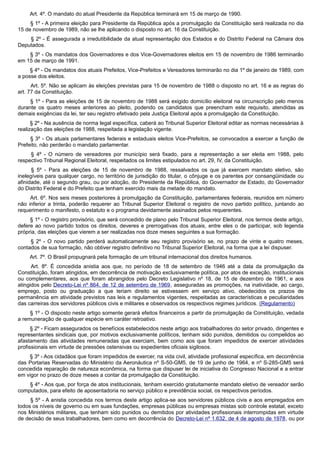 Art. 4º. O mandato do atual Presidente da República terminará em 15 de março de 1990.
§ 1º - A primeira eleição para Presidente da República após a promulgação da Constituição será realizada no dia
15 de novembro de 1989, não se lhe aplicando o disposto no art. 16 da Constituição.
§ 2º - É assegurada a irredutibilidade da atual representação dos Estados e do Distrito Federal na Câmara dos
Deputados.
§ 3º - Os mandatos dos Governadores e dos Vice-Governadores eleitos em 15 de novembro de 1986 terminarão
em 15 de março de 1991.
§ 4º - Os mandatos dos atuais Prefeitos, Vice-Prefeitos e Vereadores terminarão no dia 1º de janeiro de 1989, com
a posse dos eleitos.
Art. 5º. Não se aplicam às eleições previstas para 15 de novembro de 1988 o disposto no art. 16 e as regras do
art. 77 da Constituição.
§ 1º - Para as eleições de 15 de novembro de 1988 será exigido domicílio eleitoral na circunscrição pelo menos
durante os quatro meses anteriores ao pleito, podendo os candidatos que preencham este requisito, atendidas as
demais exigências da lei, ter seu registro efetivado pela Justiça Eleitoral após a promulgação da Constituição.
§ 2º - Na ausência de norma legal específica, caberá ao Tribunal Superior Eleitoral editar as normas necessárias à
realização das eleições de 1988, respeitada a legislação vigente.
§ 3º - Os atuais parlamentares federais e estaduais eleitos Vice-Prefeitos, se convocados a exercer a função de
Prefeito, não perderão o mandato parlamentar.
§ 4º - O número de vereadores por município será fixado, para a representação a ser eleita em 1988, pelo
respectivo Tribunal Regional Eleitoral, respeitados os limites estipulados no art. 29, IV, da Constituição.
§ 5º - Para as eleições de 15 de novembro de 1988, ressalvados os que já exercem mandato eletivo, são
inelegíveis para qualquer cargo, no território de jurisdição do titular, o cônjuge e os parentes por consangüinidade ou
afinidade, até o segundo grau, ou por adoção, do Presidente da República, do Governador de Estado, do Governador
do Distrito Federal e do Prefeito que tenham exercido mais da metade do mandato.
Art. 6º. Nos seis meses posteriores à promulgação da Constituição, parlamentares federais, reunidos em número
não inferior a trinta, poderão requerer ao Tribunal Superior Eleitoral o registro de novo partido político, juntando ao
requerimento o manifesto, o estatuto e o programa devidamente assinados pelos requerentes.
§ 1º - O registro provisório, que será concedido de plano pelo Tribunal Superior Eleitoral, nos termos deste artigo,
defere ao novo partido todos os direitos, deveres e prerrogativas dos atuais, entre eles o de participar, sob legenda
própria, das eleições que vierem a ser realizadas nos doze meses seguintes a sua formação.
§ 2º - O novo partido perderá automaticamente seu registro provisório se, no prazo de vinte e quatro meses,
contados de sua formação, não obtiver registro definitivo no Tribunal Superior Eleitoral, na forma que a lei dispuser.
Art. 7º. O Brasil propugnará pela formação de um tribunal internacional dos direitos humanos.
Art. 8º. É concedida anistia aos que, no período de 18 de setembro de 1946 até a data da promulgação da
Constituição, foram atingidos, em decorrência de motivação exclusivamente política, por atos de exceção, institucionais
ou complementares, aos que foram abrangidos pelo Decreto Legislativo nº 18, de 15 de dezembro de 1961, e aos
atingidos pelo Decreto-Lei nº 864, de 12 de setembro de 1969, asseguradas as promoções, na inatividade, ao cargo,
emprego, posto ou graduação a que teriam direito se estivessem em serviço ativo, obedecidos os prazos de
permanência em atividade previstos nas leis e regulamentos vigentes, respeitadas as características e peculiaridades
das carreiras dos servidores públicos civis e militares e observados os respectivos regimes jurídicos. (Regulamento)
§ 1º - O disposto neste artigo somente gerará efeitos financeiros a partir da promulgação da Constituição, vedada
a remuneração de qualquer espécie em caráter retroativo.
§ 2º - Ficam assegurados os benefícios estabelecidos neste artigo aos trabalhadores do setor privado, dirigentes e
representantes sindicais que, por motivos exclusivamente políticos, tenham sido punidos, demitidos ou compelidos ao
afastamento das atividades remuneradas que exerciam, bem como aos que foram impedidos de exercer atividades
profissionais em virtude de pressões ostensivas ou expedientes oficiais sigilosos.
§ 3º - Aos cidadãos que foram impedidos de exercer, na vida civil, atividade profissional específica, em decorrência
das Portarias Reservadas do Ministério da Aeronáutica nº S-50-GM5, de 19 de junho de 1964, e nº S-285-GM5 será
concedida reparação de natureza econômica, na forma que dispuser lei de iniciativa do Congresso Nacional e a entrar
em vigor no prazo de doze meses a contar da promulgação da Constituição.
§ 4º - Aos que, por força de atos institucionais, tenham exercido gratuitamente mandato eletivo de vereador serão
computados, para efeito de aposentadoria no serviço público e previdência social, os respectivos períodos.
§ 5º - A anistia concedida nos termos deste artigo aplica-se aos servidores públicos civis e aos empregados em
todos os níveis de governo ou em suas fundações, empresas públicas ou empresas mistas sob controle estatal, exceto
nos Ministérios militares, que tenham sido punidos ou demitidos por atividades profissionais interrompidas em virtude
de decisão de seus trabalhadores, bem como em decorrência do Decreto-Lei nº 1.632, de 4 de agosto de 1978, ou por
 