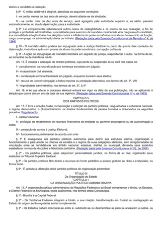 eletivo e candidato à reeleição.
§ 8º - O militar alistável é elegível, atendidas as seguintes condições:
I - se contar menos de dez anos de serviço, deverá afastar-se da atividade;
II - se contar mais de dez anos de serviço, será agregado pela autoridade superior e, se eleito, passará
automaticamente, no ato da diplomação, para a inatividade.
§ 9º Lei complementar estabelecerá outros casos de inelegibilidade e os prazos de sua cessação, a fim de
proteger a probidade administrativa, a moralidade para exercício de mandato considerada vida pregressa do candidato,
e a normalidade e legitimidade das eleições contra a influência do poder econômico ou o abuso do exercício de função,
cargo ou emprego na administração direta ou indireta. (Redação dada pela Emenda Constitucional de Revisão nº 4, de
1994)
§ 10 - O mandato eletivo poderá ser impugnado ante a Justiça Eleitoral no prazo de quinze dias contados da
diplomação, instruída a ação com provas de abuso do poder econômico, corrupção ou fraude.
§ 11 - A ação de impugnação de mandato tramitará em segredo de justiça, respondendo o autor, na forma da lei,
se temerária ou de manifesta má-fé.
Art. 15. É vedada a cassação de direitos políticos, cuja perda ou suspensão só se dará nos casos de:
I - cancelamento da naturalização por sentença transitada em julgado;
II - incapacidade civil absoluta;
III - condenação criminal transitada em julgado, enquanto durarem seus efeitos;
IV - recusa de cumprir obrigação a todos imposta ou prestação alternativa, nos termos do art. 5º, VIII;
V - improbidade administrativa, nos termos do art. 37, § 4º.
Art. 16. A lei que alterar o processo eleitoral entrará em vigor na data de sua publicação, não se aplicando à
eleição que ocorra até um ano da data de sua vigência. (Redação dada pela Emenda Constitucional nº 4, de 1993)
CAPÍTULO V
DOS PARTIDOS POLÍTICOS
Art. 17. É livre a criação, fusão, incorporação e extinção de partidos políticos, resguardados a soberania nacional,
o regime democrático, o pluripartidarismo, os direitos fundamentais da pessoa humana e observados os seguintes
preceitos: Regulamento
I - caráter nacional;
II - proibição de recebimento de recursos financeiros de entidade ou governo estrangeiros ou de subordinação a
estes;
III - prestação de contas à Justiça Eleitoral;
IV - funcionamento parlamentar de acordo com a lei.
§ 1º É assegurada aos partidos políticos autonomia para definir sua estrutura interna, organização e
funcionamento e para adotar os critérios de escolha e o regime de suas coligações eleitorais, sem obrigatoriedade de
vinculação entre as candidaturas em âmbito nacional, estadual, distrital ou municipal, devendo seus estatutos
estabelecer normas de disciplina e fidelidade partidária. (Redação dada pela Emenda Constitucional nº 52, de 2006)
§ 2º - Os partidos políticos, após adquirirem personalidade jurídica, na forma da lei civil, registrarão seus
estatutos no Tribunal Superior Eleitoral.
§ 3º - Os partidos políticos têm direito a recursos do fundo partidário e acesso gratuito ao rádio e à televisão, na
forma da lei.
§ 4º - É vedada a utilização pelos partidos políticos de organização paramilitar.
TÍTULO III
Da Organização do Estado
CAPÍTULO I
DA ORGANIZAÇÃO POLÍTICO-ADMINISTRATIVA
Art. 18. A organização político-administrativa da República Federativa do Brasil compreende a União, os Estados,
o Distrito Federal e os Municípios, todos autônomos, nos termos desta Constituição.
§ 1º - Brasília é a Capital Federal.
§ 2º - Os Territórios Federais integram a União, e sua criação, transformação em Estado ou reintegração ao
Estado de origem serão reguladas em lei complementar.
§ 3º - Os Estados podem incorporar-se entre si, subdividir-se ou desmembrar-se para se anexarem a outros, ou
 