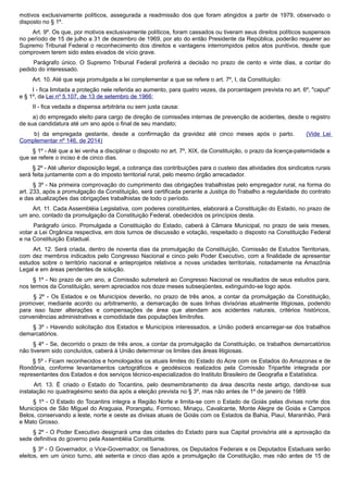 motivos exclusivamente políticos, assegurada a readmissão dos que foram atingidos a partir de 1979, observado o
disposto no § 1º.
Art. 9º. Os que, por motivos exclusivamente políticos, foram cassados ou tiveram seus direitos políticos suspensos
no período de 15 de julho a 31 de dezembro de 1969, por ato do então Presidente da República, poderão requerer ao
Supremo Tribunal Federal o reconhecimento dos direitos e vantagens interrompidos pelos atos punitivos, desde que
comprovem terem sido estes eivados de vício grave.
Parágrafo único. O Supremo Tribunal Federal proferirá a decisão no prazo de cento e vinte dias, a contar do
pedido do interessado.
Art. 10. Até que seja promulgada a lei complementar a que se refere o art. 7º, I, da Constituição:
I - fica limitada a proteção nele referida ao aumento, para quatro vezes, da porcentagem prevista no art. 6º, "caput"
e § 1º, da Lei nº 5.107, de 13 de setembro de 1966;
II - fica vedada a dispensa arbitrária ou sem justa causa:
a) do empregado eleito para cargo de direção de comissões internas de prevenção de acidentes, desde o registro
de sua candidatura até um ano após o final de seu mandato;
b) da empregada gestante, desde a confirmação da gravidez até cinco meses após o parto. (Vide Lei
Complementar nº 146, de 2014)
§ 1º - Até que a lei venha a disciplinar o disposto no art. 7º, XIX, da Constituição, o prazo da licença-paternidade a
que se refere o inciso é de cinco dias.
§ 2º - Até ulterior disposição legal, a cobrança das contribuições para o custeio das atividades dos sindicatos rurais
será feita juntamente com a do imposto territorial rural, pelo mesmo órgão arrecadador.
§ 3º - Na primeira comprovação do cumprimento das obrigações trabalhistas pelo empregador rural, na forma do
art. 233, após a promulgação da Constituição, será certificada perante a Justiça do Trabalho a regularidade do contrato
e das atualizações das obrigações trabalhistas de todo o período.
Art. 11. Cada Assembléia Legislativa, com poderes constituintes, elaborará a Constituição do Estado, no prazo de
um ano, contado da promulgação da Constituição Federal, obedecidos os princípios desta.
Parágrafo único. Promulgada a Constituição do Estado, caberá à Câmara Municipal, no prazo de seis meses,
votar a Lei Orgânica respectiva, em dois turnos de discussão e votação, respeitado o disposto na Constituição Federal
e na Constituição Estadual.
Art. 12. Será criada, dentro de noventa dias da promulgação da Constituição, Comissão de Estudos Territoriais,
com dez membros indicados pelo Congresso Nacional e cinco pelo Poder Executivo, com a finalidade de apresentar
estudos sobre o território nacional e anteprojetos relativos a novas unidades territoriais, notadamente na Amazônia
Legal e em áreas pendentes de solução.
§ 1º - No prazo de um ano, a Comissão submeterá ao Congresso Nacional os resultados de seus estudos para,
nos termos da Constituição, serem apreciados nos doze meses subseqüentes, extinguindo-se logo após.
§ 2º - Os Estados e os Municípios deverão, no prazo de três anos, a contar da promulgação da Constituição,
promover, mediante acordo ou arbitramento, a demarcação de suas linhas divisórias atualmente litigiosas, podendo
para isso fazer alterações e compensações de área que atendam aos acidentes naturais, critérios históricos,
conveniências administrativas e comodidade das populações limítrofes.
§ 3º - Havendo solicitação dos Estados e Municípios interessados, a União poderá encarregar-se dos trabalhos
demarcatórios.
§ 4º - Se, decorrido o prazo de três anos, a contar da promulgação da Constituição, os trabalhos demarcatórios
não tiverem sido concluídos, caberá à União determinar os limites das áreas litigiosas.
§ 5º - Ficam reconhecidos e homologados os atuais limites do Estado do Acre com os Estados do Amazonas e de
Rondônia, conforme levantamentos cartográficos e geodésicos realizados pela Comissão Tripartite integrada por
representantes dos Estados e dos serviços técnico-especializados do Instituto Brasileiro de Geografia e Estatística.
Art. 13. É criado o Estado do Tocantins, pelo desmembramento da área descrita neste artigo, dando-se sua
instalação no quadragésimo sexto dia após a eleição prevista no § 3º, mas não antes de 1º de janeiro de 1989.
§ 1º - O Estado do Tocantins integra a Região Norte e limita-se com o Estado de Goiás pelas divisas norte dos
Municípios de São Miguel do Araguaia, Porangatu, Formoso, Minaçu, Cavalcante, Monte Alegre de Goiás e Campos
Belos, conservando a leste, norte e oeste as divisas atuais de Goiás com os Estados da Bahia, Piauí, Maranhão, Pará
e Mato Grosso.
§ 2º - O Poder Executivo designará uma das cidades do Estado para sua Capital provisória até a aprovação da
sede definitiva do governo pela Assembléia Constituinte.
§ 3º - O Governador, o Vice-Governador, os Senadores, os Deputados Federais e os Deputados Estaduais serão
eleitos, em um único turno, até setenta e cinco dias após a promulgação da Constituição, mas não antes de 15 de
 