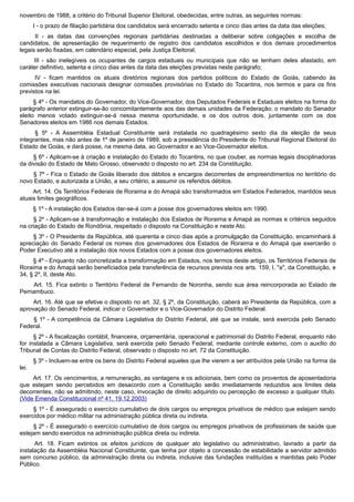 novembro de 1988, a critério do Tribunal Superior Eleitoral, obedecidas, entre outras, as seguintes normas:
I - o prazo de filiação partidária dos candidatos será encerrado setenta e cinco dias antes da data das eleições;
II - as datas das convenções regionais partidárias destinadas a deliberar sobre coligações e escolha de
candidatos, de apresentação de requerimento de registro dos candidatos escolhidos e dos demais procedimentos
legais serão fixadas, em calendário especial, pela Justiça Eleitoral;
III - são inelegíveis os ocupantes de cargos estaduais ou municipais que não se tenham deles afastado, em
caráter definitivo, setenta e cinco dias antes da data das eleições previstas neste parágrafo;
IV - ficam mantidos os atuais diretórios regionais dos partidos políticos do Estado de Goiás, cabendo às
comissões executivas nacionais designar comissões provisórias no Estado do Tocantins, nos termos e para os fins
previstos na lei.
§ 4º - Os mandatos do Governador, do Vice-Governador, dos Deputados Federais e Estaduais eleitos na forma do
parágrafo anterior extinguir-se-ão concomitantemente aos das demais unidades da Federação; o mandato do Senador
eleito menos votado extinguir-se-á nessa mesma oportunidade, e os dos outros dois, juntamente com os dos
Senadores eleitos em 1986 nos demais Estados.
§ 5º - A Assembléia Estadual Constituinte será instalada no quadragésimo sexto dia da eleição de seus
integrantes, mas não antes de 1º de janeiro de 1989, sob a presidência do Presidente do Tribunal Regional Eleitoral do
Estado de Goiás, e dará posse, na mesma data, ao Governador e ao Vice-Governador eleitos.
§ 6º - Aplicam-se à criação e instalação do Estado do Tocantins, no que couber, as normas legais disciplinadoras
da divisão do Estado de Mato Grosso, observado o disposto no art. 234 da Constituição.
§ 7º - Fica o Estado de Goiás liberado dos débitos e encargos decorrentes de empreendimentos no território do
novo Estado, e autorizada a União, a seu critério, a assumir os referidos débitos.
Art. 14. Os Territórios Federais de Roraima e do Amapá são transformados em Estados Federados, mantidos seus
atuais limites geográficos.
§ 1º - A instalação dos Estados dar-se-á com a posse dos governadores eleitos em 1990.
§ 2º - Aplicam-se à transformação e instalação dos Estados de Roraima e Amapá as normas e critérios seguidos
na criação do Estado de Rondônia, respeitado o disposto na Constituição e neste Ato.
§ 3º - O Presidente da República, até quarenta e cinco dias após a promulgação da Constituição, encaminhará à
apreciação do Senado Federal os nomes dos governadores dos Estados de Roraima e do Amapá que exercerão o
Poder Executivo até a instalação dos novos Estados com a posse dos governadores eleitos.
§ 4º - Enquanto não concretizada a transformação em Estados, nos termos deste artigo, os Territórios Federais de
Roraima e do Amapá serão beneficiados pela transferência de recursos prevista nos arts. 159, I, "a", da Constituição, e
34, § 2º, II, deste Ato.
Art. 15. Fica extinto o Território Federal de Fernando de Noronha, sendo sua área reincorporada ao Estado de
Pernambuco.
Art. 16. Até que se efetive o disposto no art. 32, § 2º, da Constituição, caberá ao Presidente da República, com a
aprovação do Senado Federal, indicar o Governador e o Vice-Governador do Distrito Federal.
§ 1º - A competência da Câmara Legislativa do Distrito Federal, até que se instale, será exercida pelo Senado
Federal.
§ 2º - A fiscalização contábil, financeira, orçamentária, operacional e patrimonial do Distrito Federal, enquanto não
for instalada a Câmara Legislativa, será exercida pelo Senado Federal, mediante controle externo, com o auxílio do
Tribunal de Contas do Distrito Federal, observado o disposto no art. 72 da Constituição.
§ 3º - Incluem-se entre os bens do Distrito Federal aqueles que lhe vierem a ser atribuídos pela União na forma da
lei.
Art. 17. Os vencimentos, a remuneração, as vantagens e os adicionais, bem como os proventos de aposentadoria
que estejam sendo percebidos em desacordo com a Constituição serão imediatamente reduzidos aos limites dela
decorrentes, não se admitindo, neste caso, invocação de direito adquirido ou percepção de excesso a qualquer título.
(Vide Emenda Constitucional nº 41, 19.12.2003)
§ 1º - É assegurado o exercício cumulativo de dois cargos ou empregos privativos de médico que estejam sendo
exercidos por médico militar na administração pública direta ou indireta.
§ 2º - É assegurado o exercício cumulativo de dois cargos ou empregos privativos de profissionais de saúde que
estejam sendo exercidos na administração pública direta ou indireta.
Art. 18. Ficam extintos os efeitos jurídicos de qualquer ato legislativo ou administrativo, lavrado a partir da
instalação da Assembléia Nacional Constituinte, que tenha por objeto a concessão de estabilidade a servidor admitido
sem concurso público, da administração direta ou indireta, inclusive das fundações instituídas e mantidas pelo Poder
Público.
 