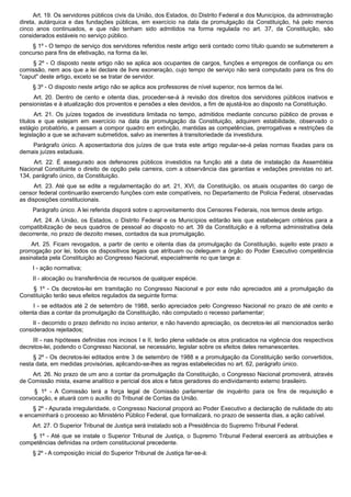 Art. 19. Os servidores públicos civis da União, dos Estados, do Distrito Federal e dos Municípios, da administração
direta, autárquica e das fundações públicas, em exercício na data da promulgação da Constituição, há pelo menos
cinco anos continuados, e que não tenham sido admitidos na forma regulada no art. 37, da Constituição, são
considerados estáveis no serviço público.
§ 1º - O tempo de serviço dos servidores referidos neste artigo será contado como título quando se submeterem a
concurso para fins de efetivação, na forma da lei.
§ 2º - O disposto neste artigo não se aplica aos ocupantes de cargos, funções e empregos de confiança ou em
comissão, nem aos que a lei declare de livre exoneração, cujo tempo de serviço não será computado para os fins do
"caput" deste artigo, exceto se se tratar de servidor.
§ 3º - O disposto neste artigo não se aplica aos professores de nível superior, nos termos da lei.
Art. 20. Dentro de cento e oitenta dias, proceder-se-á à revisão dos direitos dos servidores públicos inativos e
pensionistas e à atualização dos proventos e pensões a eles devidos, a fim de ajustá-los ao disposto na Constituição.
Art. 21. Os juízes togados de investidura limitada no tempo, admitidos mediante concurso público de provas e
títulos e que estejam em exercício na data da promulgação da Constituição, adquirem estabilidade, observado o
estágio probatório, e passam a compor quadro em extinção, mantidas as competências, prerrogativas e restrições da
legislação a que se achavam submetidos, salvo as inerentes à transitoriedade da investidura.
Parágrafo único. A aposentadoria dos juízes de que trata este artigo regular-se-á pelas normas fixadas para os
demais juízes estaduais.
Art. 22. É assegurado aos defensores públicos investidos na função até a data de instalação da Assembléia
Nacional Constituinte o direito de opção pela carreira, com a observância das garantias e vedações previstas no art.
134, parágrafo único, da Constituição.
Art. 23. Até que se edite a regulamentação do art. 21, XVI, da Constituição, os atuais ocupantes do cargo de
censor federal continuarão exercendo funções com este compatíveis, no Departamento de Polícia Federal, observadas
as disposições constitucionais.
Parágrafo único. A lei referida disporá sobre o aproveitamento dos Censores Federais, nos termos deste artigo.
Art. 24. A União, os Estados, o Distrito Federal e os Municípios editarão leis que estabeleçam critérios para a
compatibilização de seus quadros de pessoal ao disposto no art. 39 da Constituição e à reforma administrativa dela
decorrente, no prazo de dezoito meses, contados da sua promulgação.
Art. 25. Ficam revogados, a partir de cento e oitenta dias da promulgação da Constituição, sujeito este prazo a
prorrogação por lei, todos os dispositivos legais que atribuam ou deleguem a órgão do Poder Executivo competência
assinalada pela Constituição ao Congresso Nacional, especialmente no que tange a:
I - ação normativa;
II - alocação ou transferência de recursos de qualquer espécie.
§ 1º - Os decretos-lei em tramitação no Congresso Nacional e por este não apreciados até a promulgação da
Constituição terão seus efeitos regulados da seguinte forma:
I - se editados até 2 de setembro de 1988, serão apreciados pelo Congresso Nacional no prazo de até cento e
oitenta dias a contar da promulgação da Constituição, não computado o recesso parlamentar;
II - decorrido o prazo definido no inciso anterior, e não havendo apreciação, os decretos-lei alí mencionados serão
considerados rejeitados;
III - nas hipóteses definidas nos incisos I e II, terão plena validade os atos praticados na vigência dos respectivos
decretos-lei, podendo o Congresso Nacional, se necessário, legislar sobre os efeitos deles remanescentes.
§ 2º - Os decretos-lei editados entre 3 de setembro de 1988 e a promulgação da Constituição serão convertidos,
nesta data, em medidas provisórias, aplicando-se-lhes as regras estabelecidas no art. 62, parágrafo único.
Art. 26. No prazo de um ano a contar da promulgação da Constituição, o Congresso Nacional promoverá, através
de Comissão mista, exame analítico e pericial dos atos e fatos geradores do endividamento externo brasileiro.
§ 1º - A Comissão terá a força legal de Comissão parlamentar de inquérito para os fins de requisição e
convocação, e atuará com o auxílio do Tribunal de Contas da União.
§ 2º - Apurada irregularidade, o Congresso Nacional proporá ao Poder Executivo a declaração de nulidade do ato
e encaminhará o processo ao Ministério Público Federal, que formalizará, no prazo de sessenta dias, a ação cabível.
Art. 27. O Superior Tribunal de Justiça será instalado sob a Presidência do Supremo Tribunal Federal.
§ 1º - Até que se instale o Superior Tribunal de Justiça, o Supremo Tribunal Federal exercerá as atribuições e
competências definidas na ordem constitucional precedente.
§ 2º - A composição inicial do Superior Tribunal de Justiça far-se-á:
 