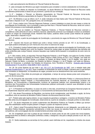 I - pelo aproveitamento dos Ministros do Tribunal Federal de Recursos;
II - pela nomeação dos Ministros que sejam necessários para completar o número estabelecido na Constituição.
§ 3º - Para os efeitos do disposto na Constituição, os atuais Ministros do Tribunal Federal de Recursos serão
considerados pertencentes à classe de que provieram, quando de sua nomeação.
§ 4º - Instalado o Tribunal, os Ministros aposentados do Tribunal Federal de Recursos tornar-se-ão,
automaticamente, Ministros aposentados do Superior Tribunal de Justiça.
§ 5º - Os Ministros a que se refere o § 2º, II, serão indicados em lista tríplice pelo Tribunal Federal de Recursos,
observado o disposto no art. 104, parágrafo único, da Constituição.
§ 6º - Ficam criados cinco Tribunais Regionais Federais, a serem instalados no prazo de seis meses a contar da
promulgação da Constituição, com a jurisdição e sede que lhes fixar o Tribunal Federal de Recursos, tendo em conta o
número de processos e sua localização geográfica.
§ 7º - Até que se instalem os Tribunais Regionais Federais, o Tribunal Federal de Recursos exercerá a
competência a eles atribuída em todo o território nacional, cabendo-lhe promover sua instalação e indicar os candidatos
a todos os cargos da composição inicial, mediante lista tríplice, podendo desta constar juízes federais de qualquer
região, observado o disposto no § 9º.
§ 8º - É vedado, a partir da promulgação da Constituição, o provimento de vagas de Ministros do Tribunal Federal
de Recursos.
§ 9º - Quando não houver juiz federal que conte o tempo mínimo previsto no art. 107, II, da Constituição, a
promoção poderá contemplar juiz com menos de cinco anos no exercício do cargo.
§ 10 - Compete à Justiça Federal julgar as ações nela propostas até a data da promulgação da Constituição, e aos
Tribunais Regionais Federais bem como ao Superior Tribunal de Justiça julgar as ações rescisórias das decisões até
então proferidas pela Justiça Federal, inclusive daquelas cuja matéria tenha passado à competência de outro ramo do
Judiciário.
§ 11. São criados, ainda, os seguintes Tribunais Regionais Federais: o da 6ª Região, com sede em Curitiba, Estado
do Paraná, e jurisdição nos Estados do Paraná, Santa Catarina e Mato Grosso do Sul; o da 7ª Região, com sede em
Belo Horizonte, Estado de Minas Gerais, e jurisdição no Estado de Minas Gerais; o da 8ª Região, com sede em
Salvador, Estado da Bahia, e jurisdição nos Estados da Bahia e Sergipe; e o da 9ª Região, com sede em Manaus,
Estado do Amazonas, e jurisdição nos Estados do Amazonas, Acre, Rondônia e Roraima. (Incluído pela Emenda
Constitucional nº 73, de 2013) (Vide ADIN nº 5017, de 2013)
Art. 28. Os juízes federais de que trata o art. 123, § 2º, da Constituição de 1967, com a redação dada pela
Emenda Constitucional nº 7, de 1977, ficam investidos na titularidade de varas na Seção Judiciária para a qual tenham
sido nomeados ou designados; na inexistência de vagas, proceder-se-á ao desdobramento das varas existentes.
Parágrafo único. Para efeito de promoção por antigüidade, o tempo de serviço desses juízes será computado a
partir do dia de sua posse.
Art. 29. Enquanto não aprovadas as leis complementares relativas ao Ministério Público e à Advocacia-Geral da
União, o Ministério Público Federal, a Procuradoria-Geral da Fazenda Nacional, as Consultorias Jurídicas dos
Ministérios, as Procuradorias e Departamentos Jurídicos de autarquias federais com representação própria e os
membros das Procuradorias das Universidades fundacionais públicas continuarão a exercer suas atividades na área
das respectivas atribuições.
§ 1º - O Presidente da República, no prazo de cento e vinte dias, encaminhará ao Congresso Nacional projeto de
lei complementar dispondo sobre a organização e o funcionamento da Advocacia-Geral da União.
§ 2º - Aos atuais Procuradores da República, nos termos da lei complementar, será facultada a opção, de forma
irretratável, entre as carreiras do Ministério Público Federal e da Advocacia-Geral da União.
§ 3º - Poderá optar pelo regime anterior, no que respeita às garantias e vantagens, o membro do Ministério Público
admitido antes da promulgação da Constituição, observando-se, quanto às vedações, a situação jurídica na data desta.
§ 4º - Os atuais integrantes do quadro suplementar dos Ministérios Públicos do Trabalho e Militar que tenham
adquirido estabilidade nessas funções passam a integrar o quadro da respectiva carreira.
§ 5º - Cabe à atual Procuradoria-Geral da Fazenda Nacional, diretamente ou por delegação, que pode ser ao
Ministério Público Estadual, representar judicialmente a União nas causas de natureza fiscal, na área da respectiva
competência, até a promulgação das leis complementares previstas neste artigo.
Art. 30. A legislação que criar a justiça de paz manterá os atuais juízes de paz até a posse dos novos titulares,
assegurando-lhes os direitos e atribuições conferidos a estes, e designará o dia para a eleição prevista no art. 98, II, da
Constituição.
Art. 31. Serão estatizadas as serventias do foro judicial, assim definidas em lei, respeitados os direitos dos atuais
titulares.
 