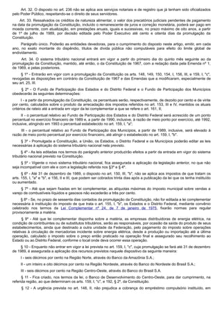 Art. 32. O disposto no art. 236 não se aplica aos serviços notariais e de registro que já tenham sido oficializados
pelo Poder Público, respeitando-se o direito de seus servidores.
Art. 33. Ressalvados os créditos de natureza alimentar, o valor dos precatórios judiciais pendentes de pagamento
na data da promulgação da Constituição, incluído o remanescente de juros e correção monetária, poderá ser pago em
moeda corrente, com atualização, em prestações anuais, iguais e sucessivas, no prazo máximo de oito anos, a partir
de 1º de julho de 1989, por decisão editada pelo Poder Executivo até cento e oitenta dias da promulgação da
Constituição.
Parágrafo único. Poderão as entidades devedoras, para o cumprimento do disposto neste artigo, emitir, em cada
ano, no exato montante do dispêndio, títulos de dívida pública não computáveis para efeito do limite global de
endividamento.
Art. 34. O sistema tributário nacional entrará em vigor a partir do primeiro dia do quinto mês seguinte ao da
promulgação da Constituição, mantido, até então, o da Constituição de 1967, com a redação dada pela Emenda nº 1,
de 1969, e pelas posteriores.
§ 1º - Entrarão em vigor com a promulgação da Constituição os arts. 148, 149, 150, 154, I, 156, III, e 159, I, "c",
revogadas as disposições em contrário da Constituição de 1967 e das Emendas que a modificaram, especialmente de
seu art. 25, III.
§ 2º - O Fundo de Participação dos Estados e do Distrito Federal e o Fundo de Participação dos Municípios
obedecerão às seguintes determinações:
I - a partir da promulgação da Constituição, os percentuais serão, respectivamente, de dezoito por cento e de vinte
por cento, calculados sobre o produto da arrecadação dos impostos referidos no art. 153, III e IV, mantidos os atuais
critérios de rateio até a entrada em vigor da lei complementar a que se refere o art. 161, II;
II - o percentual relativo ao Fundo de Participação dos Estados e do Distrito Federal será acrescido de um ponto
percentual no exercício financeiro de 1989 e, a partir de 1990, inclusive, à razão de meio ponto por exercício, até 1992,
inclusive, atingindo em 1993 o percentual estabelecido no art. 159, I, "a";
III - o percentual relativo ao Fundo de Participação dos Municípios, a partir de 1989, inclusive, será elevado à
razão de meio ponto percentual por exercício financeiro, até atingir o estabelecido no art. 159, I, "b".
§ 3º - Promulgada a Constituição, a União, os Estados, o Distrito Federal e os Municípios poderão editar as leis
necessárias à aplicação do sistema tributário nacional nela previsto.
§ 4º - As leis editadas nos termos do parágrafo anterior produzirão efeitos a partir da entrada em vigor do sistema
tributário nacional previsto na Constituição.
§ 5º - Vigente o novo sistema tributário nacional, fica assegurada a aplicação da legislação anterior, no que não
seja incompatível com ele e com a legislação referida nos §3º e § 4º.
§ 6º - Até 31 de dezembro de 1989, o disposto no art. 150, III, "b", não se aplica aos impostos de que tratam os
arts. 155, I, "a" e "b", e 156, II e III, que podem ser cobrados trinta dias após a publicação da lei que os tenha instituído
ou aumentado.
§ 7º - Até que sejam fixadas em lei complementar, as alíquotas máximas do imposto municipal sobre vendas a
varejo de combustíveis líquidos e gasosos não excederão a três por cento.
§ 8º - Se, no prazo de sessenta dias contados da promulgação da Constituição, não for editada a lei complementar
necessária à instituição do imposto de que trata o art. 155, I, "b", os Estados e o Distrito Federal, mediante convênio
celebrado nos termos da Lei Complementar nº 24, de 7 de janeiro de 1975, fixarão normas para regular
provisoriamente a matéria.
§ 9º - Até que lei complementar disponha sobre a matéria, as empresas distribuidoras de energia elétrica, na
condição de contribuintes ou de substitutos tributários, serão as responsáveis, por ocasião da saída do produto de seus
estabelecimentos, ainda que destinado a outra unidade da Federação, pelo pagamento do imposto sobre operações
relativas à circulação de mercadorias incidente sobre energia elétrica, desde a produção ou importação até a última
operação, calculado o imposto sobre o preço então praticado na operação final e assegurado seu recolhimento ao
Estado ou ao Distrito Federal, conforme o local onde deva ocorrer essa operação.
§ 10 - Enquanto não entrar em vigor a lei prevista no art. 159, I, "c", cuja promulgação se fará até 31 de dezembro
de 1989, é assegurada a aplicação dos recursos previstos naquele dispositivo da seguinte maneira:
I - seis décimos por cento na Região Norte, através do Banco da Amazônia S.A.;
II - um inteiro e oito décimos por cento na Região Nordeste, através do Banco do Nordeste do Brasil S.A.;
III - seis décimos por cento na Região Centro-Oeste, através do Banco do Brasil S.A.
§ 11 - Fica criado, nos termos da lei, o Banco de Desenvolvimento do Centro-Oeste, para dar cumprimento, na
referida região, ao que determinam os arts. 159, I, "c", e 192, § 2º, da Constituição.
§ 12 - A urgência prevista no art. 148, II, não prejudica a cobrança do empréstimo compulsório instituído, em
 