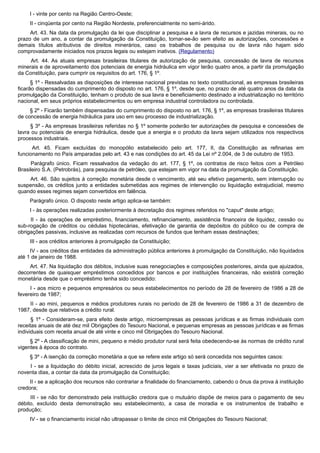 I - vinte por cento na Região Centro-Oeste;
II - cinqüenta por cento na Região Nordeste, preferencialmente no semi-árido.
Art. 43. Na data da promulgação da lei que disciplinar a pesquisa e a lavra de recursos e jazidas minerais, ou no
prazo de um ano, a contar da promulgação da Constituição, tornar-se-ão sem efeito as autorizações, concessões e
demais títulos atributivos de direitos minerários, caso os trabalhos de pesquisa ou de lavra não hajam sido
comprovadamente iniciados nos prazos legais ou estejam inativos. (Regulamento)
Art. 44. As atuais empresas brasileiras titulares de autorização de pesquisa, concessão de lavra de recursos
minerais e de aproveitamento dos potenciais de energia hidráulica em vigor terão quatro anos, a partir da promulgação
da Constituição, para cumprir os requisitos do art. 176, § 1º.
§ 1º - Ressalvadas as disposições de interesse nacional previstas no texto constitucional, as empresas brasileiras
ficarão dispensadas do cumprimento do disposto no art. 176, § 1º, desde que, no prazo de até quatro anos da data da
promulgação da Constituição, tenham o produto de sua lavra e beneficiamento destinado a industrialização no território
nacional, em seus próprios estabelecimentos ou em empresa industrial controladora ou controlada.
§ 2º - Ficarão também dispensadas do cumprimento do disposto no art. 176, § 1º, as empresas brasileiras titulares
de concessão de energia hidráulica para uso em seu processo de industrialização.
§ 3º - As empresas brasileiras referidas no § 1º somente poderão ter autorizações de pesquisa e concessões de
lavra ou potenciais de energia hidráulica, desde que a energia e o produto da lavra sejam utilizados nos respectivos
processos industriais.
Art. 45. Ficam excluídas do monopólio estabelecido pelo art. 177, II, da Constituição as refinarias em
funcionamento no País amparadas pelo art. 43 e nas condições do art. 45 da Lei nº 2.004, de 3 de outubro de 1953.
Parágrafo único. Ficam ressalvados da vedação do art. 177, § 1º, os contratos de risco feitos com a Petróleo
Brasileiro S.A. (Petrobrás), para pesquisa de petróleo, que estejam em vigor na data da promulgação da Constituição.
Art. 46. São sujeitos à correção monetária desde o vencimento, até seu efetivo pagamento, sem interrupção ou
suspensão, os créditos junto a entidades submetidas aos regimes de intervenção ou liquidação extrajudicial, mesmo
quando esses regimes sejam convertidos em falência.
Parágrafo único. O disposto neste artigo aplica-se também:
I - às operações realizadas posteriormente à decretação dos regimes referidos no "caput" deste artigo;
II - às operações de empréstimo, financiamento, refinanciamento, assistência financeira de liquidez, cessão ou
sub-rogação de créditos ou cédulas hipotecárias, efetivação de garantia de depósitos do público ou de compra de
obrigações passivas, inclusive as realizadas com recursos de fundos que tenham essas destinações;
III - aos créditos anteriores à promulgação da Constituição;
IV - aos créditos das entidades da administração pública anteriores à promulgação da Constituição, não liquidados
até 1 de janeiro de 1988.
Art. 47. Na liquidação dos débitos, inclusive suas renegociações e composições posteriores, ainda que ajuizados,
decorrentes de quaisquer empréstimos concedidos por bancos e por instituições financeiras, não existirá correção
monetária desde que o empréstimo tenha sido concedido:
I - aos micro e pequenos empresários ou seus estabelecimentos no período de 28 de fevereiro de 1986 a 28 de
fevereiro de 1987;
II - ao mini, pequenos e médios produtores rurais no período de 28 de fevereiro de 1986 a 31 de dezembro de
1987, desde que relativos a crédito rural.
§ 1º - Consideram-se, para efeito deste artigo, microempresas as pessoas jurídicas e as firmas individuais com
receitas anuais de até dez mil Obrigações do Tesouro Nacional, e pequenas empresas as pessoas jurídicas e as firmas
individuais com receita anual de até vinte e cinco mil Obrigações do Tesouro Nacional.
§ 2º - A classificação de mini, pequeno e médio produtor rural será feita obedecendo-se às normas de crédito rural
vigentes à época do contrato.
§ 3º - A isenção da correção monetária a que se refere este artigo só será concedida nos seguintes casos:
I - se a liquidação do débito inicial, acrescido de juros legais e taxas judiciais, vier a ser efetivada no prazo de
noventa dias, a contar da data da promulgação da Constituição;
II - se a aplicação dos recursos não contrariar a finalidade do financiamento, cabendo o ônus da prova à instituição
credora;
III - se não for demonstrado pela instituição credora que o mutuário dispõe de meios para o pagamento de seu
débito, excluído desta demonstração seu estabelecimento, a casa de moradia e os instrumentos de trabalho e
produção;
IV - se o financiamento inicial não ultrapassar o limite de cinco mil Obrigações do Tesouro Nacional;
 