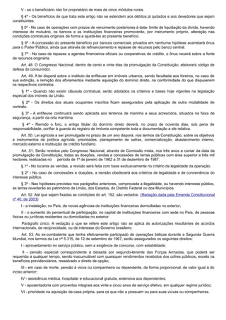 V - se o beneficiário não for proprietário de mais de cinco módulos rurais.
§ 4º - Os benefícios de que trata este artigo não se estendem aos débitos já quitados e aos devedores que sejam
constituintes.
§ 5º - No caso de operações com prazos de vencimento posteriores à data- limite de liquidação da dívida, havendo
interesse do mutuário, os bancos e as instituições financeiras promoverão, por instrumento próprio, alteração nas
condições contratuais originais de forma a ajustá-las ao presente benefício.
§ 6º - A concessão do presente benefício por bancos comerciais privados em nenhuma hipótese acarretará ônus
para o Poder Público, ainda que através de refinanciamento e repasse de recursos pelo banco central.
§ 7º - No caso de repasse a agentes financeiros oficiais ou cooperativas de crédito, o ônus recairá sobre a fonte
de recursos originária.
Art. 48. O Congresso Nacional, dentro de cento e vinte dias da promulgação da Constituição, elaborará código de
defesa do consumidor.
Art. 49. A lei disporá sobre o instituto da enfiteuse em imóveis urbanos, sendo facultada aos foreiros, no caso de
sua extinção, a remição dos aforamentos mediante aquisição do domínio direto, na conformidade do que dispuserem
os respectivos contratos.
§ 1º - Quando não existir cláusula contratual, serão adotados os critérios e bases hoje vigentes na legislação
especial dos imóveis da União.
§ 2º - Os direitos dos atuais ocupantes inscritos ficam assegurados pela aplicação de outra modalidade de
contrato.
§ 3º - A enfiteuse continuará sendo aplicada aos terrenos de marinha e seus acrescidos, situados na faixa de
segurança, a partir da orla marítima.
§ 4º - Remido o foro, o antigo titular do domínio direto deverá, no prazo de noventa dias, sob pena de
responsabilidade, confiar à guarda do registro de imóveis competente toda a documentação a ele relativa.
Art. 50. Lei agrícola a ser promulgada no prazo de um ano disporá, nos termos da Constituição, sobre os objetivos
e instrumentos de política agrícola, prioridades, planejamento de safras, comercialização, abastecimento interno,
mercado externo e instituição de crédito fundiário.
Art. 51. Serão revistos pelo Congresso Nacional, através de Comissão mista, nos três anos a contar da data da
promulgação da Constituição, todas as doações, vendas e concessões de terras públicas com área superior a três mil
hectares, realizadas no período de 1º de janeiro de 1962 a 31 de dezembro de 1987.
§ 1º - No tocante às vendas, a revisão será feita com base exclusivamente no critério de legalidade da operação.
§ 2º - No caso de concessões e doações, a revisão obedecerá aos critérios de legalidade e de conveniência do
interesse público.
§ 3º - Nas hipóteses previstas nos parágrafos anteriores, comprovada a ilegalidade, ou havendo interesse público,
as terras reverterão ao patrimônio da União, dos Estados, do Distrito Federal ou dos Municípios.
Art. 52. Até que sejam fixadas as condições do art. 192, são vedados: (Redação dada pela Emenda Constitucional
nº 40, de 2003)
I - a instalação, no País, de novas agências de instituições financeiras domiciliadas no exterior;
II - o aumento do percentual de participação, no capital de instituições financeiras com sede no País, de pessoas
físicas ou jurídicas residentes ou domiciliadas no exterior.
Parágrafo único. A vedação a que se refere este artigo não se aplica às autorizações resultantes de acordos
internacionais, de reciprocidade, ou de interesse do Governo brasileiro.
Art. 53. Ao ex-combatente que tenha efetivamente participado de operações bélicas durante a Segunda Guerra
Mundial, nos termos da Lei nº 5.315, de 12 de setembro de 1967, serão assegurados os seguintes direitos:
I - aproveitamento no serviço público, sem a exigência de concurso, com estabilidade;
II - pensão especial correspondente à deixada por segundo-tenente das Forças Armadas, que poderá ser
requerida a qualquer tempo, sendo inacumulável com quaisquer rendimentos recebidos dos cofres públicos, exceto os
benefícios previdenciários, ressalvado o direito de opção;
III - em caso de morte, pensão à viúva ou companheira ou dependente, de forma proporcional, de valor igual à do
inciso anterior;
IV - assistência médica, hospitalar e educacional gratuita, extensiva aos dependentes;
V - aposentadoria com proventos integrais aos vinte e cinco anos de serviço efetivo, em qualquer regime jurídico;
VI - prioridade na aquisição da casa própria, para os que não a possuam ou para suas viúvas ou companheiras.
 