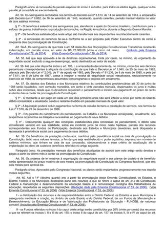 Parágrafo único. A concessão da pensão especial do inciso II substitui, para todos os efeitos legais, qualquer outra
pensão já concedida ao ex-combatente.
Art. 54. Os seringueiros recrutados nos termos do Decreto-Lei nº 5.813, de 14 de setembro de 1943, e amparados
pelo Decreto-Lei nº 9.882, de 16 de setembro de 1946, receberão, quando carentes, pensão mensal vitalícia no valor
de dois salários mínimos.
§ 1º - O benefício é estendido aos seringueiros que, atendendo a apelo do Governo brasileiro, contribuíram para o
esforço de guerra, trabalhando na produção de borracha, na Região Amazônica, durante a Segunda Guerra Mundial.
§ 2º - Os benefícios estabelecidos neste artigo são transferíveis aos dependentes reconhecidamente carentes.
§ 3º - A concessão do benefício far-se-á conforme lei a ser proposta pelo Poder Executivo dentro de cento e
cinqüenta dias da promulgação da Constituição.
Art. 54-A. Os seringueiros de que trata o art. 54 deste Ato das Disposições Constitucionais Transitórias receberão
indenização, em parcela única, no valor de R$ 25.000,00 (vinte e cinco mil reais). (Incluído pela Emenda
Constitucional nº 78, de 2014) (Vide Emenda Constitucional nº 78, de 2014)
Art. 55. Até que seja aprovada a lei de diretrizes orçamentárias, trinta por cento, no mínimo, do orçamento da
seguridade social, excluído o seguro-desemprego, serão destinados ao setor de saúde.
Art. 56. Até que a lei disponha sobre o art. 195, I, a arrecadação decorrente de, no mínimo, cinco dos seis décimos
percentuais correspondentes à alíquota da contribuição de que trata o Decreto-Lei nº 1.940, de 25 de maio de 1982,
alterada pelo Decreto-Lei nº 2.049, de 1º de agosto de 1983, pelo Decreto nº 91.236, de 8 de maio de 1985, e pela Lei
nº 7.611, de 8 de julho de 1987, passa a integrar a receita da seguridade social, ressalvados, exclusivamente no
exercício de 1988, os compromissos assumidos com programas e projetos em andamento.
Art. 57. Os débitos dos Estados e dos Municípios relativos às contribuições previdenciárias até 30 de junho de
1988 serão liquidados, com correção monetária, em cento e vinte parcelas mensais, dispensados os juros e multas
sobre eles incidentes, desde que os devedores requeiram o parcelamento e iniciem seu pagamento no prazo de cento
e oitenta dias a contar da promulgação da Constituição.
§ 1º - O montante a ser pago em cada um dos dois primeiros anos não será inferior a cinco por cento do total do
débito consolidado e atualizado, sendo o restante dividido em parcelas mensais de igual valor.
§ 2º - A liquidação poderá incluir pagamentos na forma de cessão de bens e prestação de serviços, nos termos da
Lei nº 7.578, de 23 de dezembro de 1986.
§ 3º - Em garantia do cumprimento do parcelamento, os Estados e os Municípios consignarão, anualmente, nos
respectivos orçamentos as dotações necessárias ao pagamento de seus débitos.
§ 4º - Descumprida qualquer das condições estabelecidas para concessão do parcelamento, o débito será
considerado vencido em sua totalidade, sobre ele incidindo juros de mora; nesta hipótese, parcela dos recursos
correspondentes aos Fundos de Participação, destinada aos Estados e Municípios devedores, será bloqueada e
repassada à previdência social para pagamento de seus débitos.
Art. 58. Os benefícios de prestação continuada, mantidos pela previdência social na data da promulgação da
Constituição, terão seus valores revistos, a fim de que seja restabelecido o poder aquisitivo, expresso em número de
salários mínimos, que tinham na data de sua concessão, obedecendo-se a esse critério de atualização até a
implantação do plano de custeio e benefícios referidos no artigo seguinte.
Parágrafo único. As prestações mensais dos benefícios atualizadas de acordo com este artigo serão devidas e
pagas a partir do sétimo mês a contar da promulgação da Constituição.
Art. 59. Os projetos de lei relativos à organização da seguridade social e aos planos de custeio e de benefício
serão apresentados no prazo máximo de seis meses da promulgação da Constituição ao Congresso Nacional, que terá
seis meses para apreciá-los.
Parágrafo único. Aprovados pelo Congresso Nacional, os planos serão implantados progressivamente nos dezoito
meses seguintes.
Art. 60. Até o 14º (décimo quarto) ano a partir da promulgação desta Emenda Constitucional, os Estados, o
Distrito Federal e os Municípios destinarão parte dos recursos a que se refere o caput do art. 212 da Constituição
Federal à manutenção e desenvolvimento da educação básica e à remuneração condigna dos trabalhadores da
educação, respeitadas as seguintes disposições: (Redação dada pela Emenda Constitucional nº 53, de 2006). (Vide
Emenda Constitucional nº 53, de 2006) (Vide Emenda Constitucional nº 53, de 2006)
I - a distribuição dos recursos e de responsabilidades entre o Distrito Federal, os Estados e seus Municípios é
assegurada mediante a criação, no âmbito de cada Estado e do Distrito Federal, de um Fundo de Manutenção e
Desenvolvimento da Educação Básica e de Valorização dos Profissionais da Educação - FUNDEB, de natureza
contábil; (Incluído pela Emenda Constitucional nº 53, de 2006).
II - os Fundos referidos no inciso I do caput deste artigo serão constituídos por 20% (vinte por cento) dos recursos
a que se referem os incisos I, II e III do art. 155; o inciso II do caput do art. 157; os incisos II, III e IV do caput do art.
 