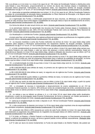 158; e as alíneas a e b do inciso I e o inciso II do caput do art. 159, todos da Constituição Federal, e distribuídos entre
cada Estado e seus Municípios, proporcionalmente ao número de alunos das diversas etapas e modalidades da
educação básica presencial, matriculados nas respectivas redes, nos respectivos âmbitos de atuação prioritária
estabelecidos nos §§ 2º e 3º do art. 211 da Constituição Federal; (Incluído pela Emenda Constitucional nº 53, de 2006).
III - observadas as garantias estabelecidas nos incisos I, II, III e IV do caput do art. 208 da Constituição Federal e
as metas de universalização da educação básica estabelecidas no Plano Nacional de Educação, a lei disporá sobre:
(Incluído pela Emenda Constitucional nº 53, de 2006).
a) a organização dos Fundos, a distribuição proporcional de seus recursos, as diferenças e as ponderações
quanto ao valor anual por aluno entre etapas e modalidades da educação básica e tipos de estabelecimento de ensino;
(Incluído pela Emenda Constitucional nº 53, de 2006).
b) a forma de cálculo do valor anual mínimo por aluno; (Incluído pela Emenda Constitucional nº 53, de 2006).
c) os percentuais máximos de apropriação dos recursos dos Fundos pelas diversas etapas e modalidades da
educação básica, observados os arts. 208 e 214 da Constituição Federal, bem como as metas do Plano Nacional de
Educação; (Incluído pela Emenda Constitucional nº 53, de 2006).
d) a fiscalização e o controle dos Fundos; (Incluído pela Emenda Constitucional nº 53, de 2006).
e) prazo para fixar, em lei específica, piso salarial profissional nacional para os profissionais do magistério público
da educação básica; (Incluído pela Emenda Constitucional nº 53, de 2006).
IV - os recursos recebidos à conta dos Fundos instituídos nos termos do inciso I do caput deste artigo serão
aplicados pelos Estados e Municípios exclusivamente nos respectivos âmbitos de atuação prioritária, conforme
estabelecido nos §§ 2º e 3º do art. 211 da Constituição Federal; (Incluído pela Emenda Constitucional nº 53, de 2006).
V - a União complementará os recursos dos Fundos a que se refere o inciso II do caput deste artigo sempre que,
no Distrito Federal e em cada Estado, o valor por aluno não alcançar o mínimo definido nacionalmente, fixado em
observância ao disposto no inciso VII do caput deste artigo, vedada a utilização dos recursos a que se refere o § 5º do
art. 212 da Constituição Federal; (Incluído pela Emenda Constitucional nº 53, de 2006).
VI - até 10% (dez por cento) da complementação da União prevista no inciso V do caput deste artigo poderá ser
distribuída para os Fundos por meio de programas direcionados para a melhoria da qualidade da educação, na forma
da lei a que se refere o inciso III do caput deste artigo; (Incluído pela Emenda Constitucional nº 53, de 2006).
VII - a complementação da União de que trata o inciso V do caput deste artigo será de, no mínimo: (Incluído pela
Emenda Constitucional nº 53, de 2006).
a) R$ 2.000.000.000,00 (dois bilhões de reais), no primeiro ano de vigência dos Fundos; (Incluído pela Emenda
Constitucional nº 53, de 2006).
b) R$ 3.000.000.000,00 (três bilhões de reais), no segundo ano de vigência dos Fundos; (Incluído pela Emenda
Constitucional nº 53, de 2006).
c) R$ 4.500.000.000,00 (quatro bilhões e quinhentos milhões de reais), no terceiro ano de vigência dos Fundos;
(Incluído pela Emenda Constitucional nº 53, de 2006).
d) 10% (dez por cento) do total dos recursos a que se refere o inciso II do caput deste artigo, a partir do quarto
ano de vigência dos Fundos; (Incluído pela Emenda Constitucional nº 53, de 2006).
VIII - a vinculação de recursos à manutenção e desenvolvimento do ensino estabelecida no art. 212 da
Constituição Federal suportará, no máximo, 30% (trinta por cento) da complementação da União, considerando-se para
os fins deste inciso os valores previstos no inciso VII do caput deste artigo; (Incluído pela Emenda Constitucional nº 53,
de 2006).
IX - os valores a que se referem as alíneas a, b, e c do inciso VII do caput deste artigo serão atualizados,
anualmente, a partir da promulgação desta Emenda Constitucional, de forma a preservar, em caráter permanente, o
valor real da complementação da União; (Incluído pela Emenda Constitucional nº 53, de 2006).
X - aplica-se à complementação da União o disposto no art. 160 da Constituição Federal; (Incluído pela Emenda
Constitucional nº 53, de 2006).
XI - o não-cumprimento do disposto nos incisos V e VII do caput deste artigo importará crime de responsabilidade
da autoridade competente; (Incluído pela Emenda Constitucional nº 53, de 2006).
XII - proporção não inferior a 60% (sessenta por cento) de cada Fundo referido no inciso I do caput deste artigo
será destinada ao pagamento dos profissionais do magistério da educação básica em efetivo exercício. (Incluído pela
Emenda Constitucional nº 53, de 2006).
§ 1º A União, os Estados, o Distrito Federal e os Municípios deverão assegurar, no financiamento da educação
básica, a melhoria da qualidade de ensino, de forma a garantir padrão mínimo definido nacionalmente. (Redação dada
pela Emenda Constitucional nº 53, de 2006).
§ 2º O valor por aluno do ensino fundamental, no Fundo de cada Estado e do Distrito Federal, não poderá ser
 