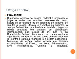 JUSTIÇA FEDERAL
 FINALIDADE
 O principal objetivo da Justiça Federal é processar e
julgar as ações que envolvam interesse da União,
exceto as de falência, as de acidentes de trabalho, as
sujeitas à Justiça Eleitoral e à Justiça do Trabalho. A
Justiça Federal tem por finalidade, também, julgar os
crimes previstos em tratados ou convenções
internacionais, nos termos do art. 109, IV, da
Constituição Federal, bem como os crimes contra a
organização do trabalho e, nos casos determinados em
lei, contra o sistema financeiro e a ordem econômico-
financeira. As ações podem ocorrer em diversas
especialidades do Direito, tais como Administrativo,
Civil, Previdenciário, Criminal e Tributário.
 