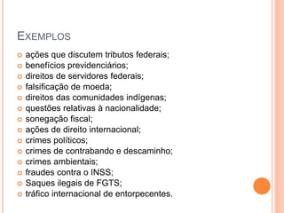 EXEMPLOS
 ações que discutem tributos federais;
 benefícios previdenciários;
 direitos de servidores federais;
 falsificação de moeda;
 direitos das comunidades indígenas;
 questões relativas à nacionalidade;
 sonegação fiscal;
 ações de direito internacional;
 crimes políticos;
 crimes de contrabando e descaminho;
 crimes ambientais;
 fraudes contra o INSS;
 Saques ilegais de FGTS;
 tráfico internacional de entorpecentes.
 