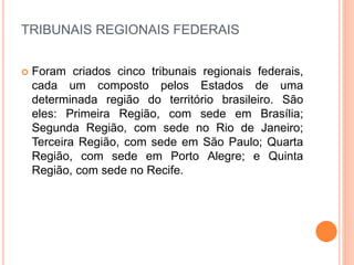 TRIBUNAIS REGIONAIS FEDERAIS
 Foram criados cinco tribunais regionais federais,
cada um composto pelos Estados de uma
determinada região do território brasileiro. São
eles: Primeira Região, com sede em Brasília;
Segunda Região, com sede no Rio de Janeiro;
Terceira Região, com sede em São Paulo; Quarta
Região, com sede em Porto Alegre; e Quinta
Região, com sede no Recife.
 