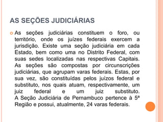 AS SEÇÕES JUDICIÁRIAS
 As seções judiciárias constituem o foro, ou
território, onde os juízes federais exercem a
jurisdição. Existe uma seção judiciária em cada
Estado, bem como uma no Distrito Federal, com
suas sedes localizadas nas respectivas Capitais.
As seções são compostas por circunscrições
judiciárias, que agrupam varas federais. Estas, por
sua vez, são constituídas pelos juízos federal e
substituto, nos quais atuam, respectivamente, um
juiz federal e um juiz substituto.
A Seção Judiciária de Pernambuco pertence à 5ª
Região e possui, atualmente, 24 varas federais.
 