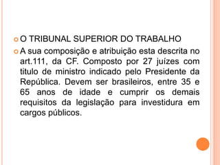  O TRIBUNAL SUPERIOR DO TRABALHO
 A sua composição e atribuição esta descrita no
art.111, da CF. Composto por 27 juízes com
titulo de ministro indicado pelo Presidente da
República. Devem ser brasileiros, entre 35 e
65 anos de idade e cumprir os demais
requisitos da legislação para investidura em
cargos públicos.
 