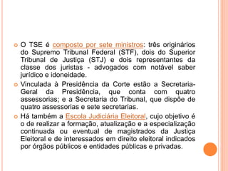  O TSE é composto por sete ministros: três originários
do Supremo Tribunal Federal (STF), dois do Superior
Tribunal de Justiça (STJ) e dois representantes da
classe dos juristas - advogados com notável saber
jurídico e idoneidade.
 Vinculada à Presidência da Corte estão a Secretaria-
Geral da Presidência, que conta com quatro
assessorias; e a Secretaria do Tribunal, que dispõe de
quatro assessorias e sete secretarias.
 Há também a Escola Judiciária Eleitoral, cujo objetivo é
o de realizar a formação, atualização e a especialização
continuada ou eventual de magistrados da Justiça
Eleitoral e de interessados em direito eleitoral indicados
por órgãos públicos e entidades públicas e privadas.
 
