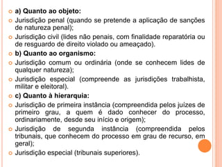  a) Quanto ao objeto:
 Jurisdição penal (quando se pretende a aplicação de sanções
de natureza penal);
 Jurisdição civil (lides não penais, com finalidade reparatória ou
de resguardo de direito violado ou ameaçado).
 b) Quanto ao organismo:
 Jurisdição comum ou ordinária (onde se conhecem lides de
qualquer natureza);
 Jurisdição especial (compreende as jurisdições trabalhista,
militar e eleitoral).
 c) Quanto à hierarquia:
 Jurisdição de primeira instância (compreendida pelos juízes de
primeiro grau, a quem é dado conhecer do processo,
ordinariamente, desde seu início e origem);
 Jurisdição de segunda instância (compreendida pelos
tribunais, que conhecem do processo em grau de recurso, em
geral);
 Jurisdição especial (tribunais superiores).
 