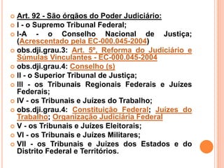  Art. 92 - São órgãos do Poder Judiciário:
 I - o Supremo Tribunal Federal;
 I-A - o Conselho Nacional de Justiça;
(Acrescentado pela EC-000.045-2004)
 obs.dji.grau.3: Art. 5º, Reforma do Judiciário e
Súmulas Vinculantes - EC-000.045-2004
 obs.dji.grau.4: Conselho (s)
 II - o Superior Tribunal de Justiça;
 III - os Tribunais Regionais Federais e Juízes
Federais;
 IV - os Tribunais e Juízes do Trabalho;
 obs.dji.grau.4: Constituição Federal; Juízes do
Trabalho; Organização Judiciária Federal
 V - os Tribunais e Juízes Eleitorais;
 VI - os Tribunais e Juízes Militares;
 VII - os Tribunais e Juízes dos Estados e do
Distrito Federal e Territórios.
 