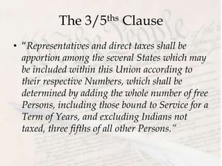 The 3/5ths Clause
• “Representatives and direct taxes shall be
apportion among the several States which may
be included within this Union according to
their respective Numbers, which shall be
determined by adding the whole number of free
Persons, including those bound to Service for a
Term of Years, and excluding Indians not
taxed, three fifths of all other Persons.”
 