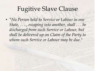 Fugitive Slave Clause
• "No Person held to Service or Labour in one
State, . . . , escaping into another, shall . . . be
discharged from such Service or Labour, but
shall be delivered up on Claim of the Party to
whom such Service or Labour may be due."
 