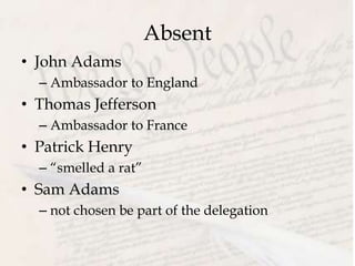 Absent
• John Adams
– Ambassador to England
• Thomas Jefferson
– Ambassador to France
• Patrick Henry
– “smelled a rat”
• Sam Adams
– not chosen be part of the delegation
 