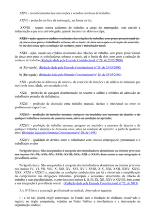 XXVI - reconhecimento das convenções e acordos coletivos de trabalho;
XXVII - proteção em face da automação, na forma da lei;
XXVIII - seguro contra acidentes de trabalho, a cargo do empregador, sem excluir a
indenização a que este está obrigado, quando incorrer em dolo ou culpa;
XXIX - ação, quanto a créditos resultantes das relações de trabalho, com prazo prescricional de:
a) cinco anos para o trabalhador urbano, até o limite de dois anos após a extinção do contrato;
b) até dois anos após a extinção do contrato, para o trabalhador rural;
XXIX - ação, quanto aos créditos resultantes das relações de trabalho, com prazo prescricional
de cinco anos para os trabalhadores urbanos e rurais, até o limite de dois anos após a extinção do
contrato de trabalho;(Redação dada pela Emenda Constitucional nº 28, de 25/05/2000)
a) (Revogada). (Redação dada pela Emenda Constitucional nº 28, de 25/05/2000)
b) (Revogada). (Redação dada pela Emenda Constitucional nº 28, de 25/05/2000)
XXX - proibição de diferença de salários, de exercício de funções e de critério de admissão por
motivo de sexo, idade, cor ou estado civil;
XXXI - proibição de qualquer discriminação no tocante a salário e critérios de admissão do
trabalhador portador de deficiência;
XXXII - proibição de distinção entre trabalho manual, técnico e intelectual ou entre os
profissionais respectivos;
XXXIII - proibição de trabalho noturno, perigoso ou insalubre aos menores de dezoito e de
qualquer trabalho a menores de quatorze anos, salvo na condição de aprendiz;
XXXIII - proibição de trabalho noturno, perigoso ou insalubre a menores de dezoito e de
qualquer trabalho a menores de dezesseis anos, salvo na condição de aprendiz, a partir de quatorze
anos; (Redação dada pela Emenda Constitucional nº 20, de 1998)
XXXIV - igualdade de direitos entre o trabalhador com vínculo empregatício permanente e o
trabalhador avulso
Parágrafo único. São assegurados à categoria dos trabalhadores domésticos os direitos previstos
nos incisos IV, VI, VIII, XV, XVII, XVIII, XIX, XXI e XXIV, bem como a sua integração à
previdência social.
Parágrafo único. São assegurados à categoria dos trabalhadores domésticos os direitos previstos
nos incisos IV, VI, VII, VIII, X, XIII, XV, XVI, XVII, XVIII, XIX, XXI, XXII, XXIV, XXVI,
XXX, XXXI e XXXIII e, atendidas as condições estabelecidas em lei e observada a simplificação
do cumprimento das obrigações tributárias, principais e acessórias, decorrentes da relação de
trabalho e suas peculiaridades, os previstos nos incisos I, II, III, IX, XII, XXV e XXVIII, bem como
a sua integração à previdência social. (Redação dada pela Emenda Constitucional nº 72, de 2013)
Art. 8º É livre a associação profissional ou sindical, observado o seguinte:
I - a lei não poderá exigir autorização do Estado para a fundação de sindicato, ressalvado o
registro no órgão competente, vedadas ao Poder Público a interferência e a intervenção na
organização sindical;
 