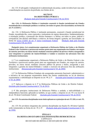 Art. 133. O advogado é indispensável à administração da justiça, sendo inviolável por seus atos
e manifestações no exercício da profissão, nos limites da lei.
SEÇÃO IV
DA DEFENSORIA PÚBLICA
(Redação dada pela Emenda Constitucional nº 80, de 2014)
Art. 134. A Defensoria Pública é instituição essencial à função jurisdicional do Estado,
incumbindo-lhe a orientação jurídica e a defesa, em todos os graus, dos necessitados, na forma do
art. 5º, LXXIV.)
Art. 134. A Defensoria Pública é instituição permanente, essencial à função jurisdicional do
Estado, incumbindo-lhe, como expressão e instrumento do regime democrático, fundamentalmente,
a orientação jurídica, a promoção dos direitos humanos e a defesa, em todos os graus, judicial e
extrajudicial, dos direitos individuais e coletivos, de forma integral e gratuita, aos necessitados, na
forma do inciso LXXIV do art. 5º desta Constituição Federal. (Redação dada pela Emenda
Constitucional nº 80, de 2014)
Parágrafo único. Lei complementar organizará a Defensoria Pública da União e do Distrito
Federal e dos Territórios e prescreverá normas gerais para sua organização nos Estados, em cargos
de carreira, providos, na classe inicial, mediante concurso público de provas e títulos, assegurada a
seus integrantes a garantia da inamovibilidade e vedado o exercício da advocacia fora das
atribuições institucionais.
§ 1º Lei complementar organizará a Defensoria Pública da União e do Distrito Federal e dos
Territórios e prescreverá normas gerais para sua organização nos Estados, em cargos de carreira,
providos, na classe inicial, mediante concurso público de provas e títulos, assegurada a seus
integrantes a garantia da inamovibilidade e vedado o exercício da advocacia fora das atribuições
institucionais. (Renumerado pela Emenda Constitucional nº 45, de 2004)
§ 2º Às Defensorias Públicas Estaduais são asseguradas autonomia funcional e administrativa e
a iniciativa de sua proposta orçamentária dentro dos limites estabelecidos na lei de diretrizes
orçamentárias e subordinação ao disposto no art. 99, § 2º . (Incluído pela Emenda Constitucional
nº 45, de 2004)
§ 3º Aplica-se o disposto no § 2º às Defensorias Públicas da União e do Distrito Federal.
(Incluído pela Emenda Constitucional nº 74, de 2013)
§ 4º São princípios institucionais da Defensoria Pública a unidade, a indivisibilidade e a
independência funcional, aplicando-se também, no que couber, o disposto no art. 93 e no inciso II
do art. 96 desta Constituição Federal. (Incluído pela Emenda Constitucional nº 80, de 2014)
Art. 135. Às carreiras disciplinadas neste título aplicam-se o princípio do art. 37, XII, e o art. 39,
§ 1º.
Art. 135. Os servidores integrantes das carreiras disciplinadas nas Seções II e III deste Capítulo
serão remunerados na forma do art. 39, § 4º. (Redação dada pela Emenda Constitucional nº 19,
de 1998)
TÍTULO V
DA DEFESA DO ESTADO E DAS INSTITUIÇÕES DEMOCRÁTICAS
CAPÍTULO I
DO ESTADO DE DEFESA E DO ESTADO DE SÍTIO
 
