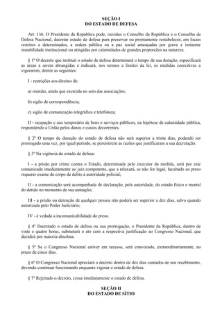 SEÇÃO I
DO ESTADO DE DEFESA
Art. 136. O Presidente da República pode, ouvidos o Conselho da República e o Conselho de
Defesa Nacional, decretar estado de defesa para preservar ou prontamente restabelecer, em locais
restritos e determinados, a ordem pública ou a paz social ameaçadas por grave e iminente
instabilidade institucional ou atingidas por calamidades de grandes proporções na natureza.
§ 1º O decreto que instituir o estado de defesa determinará o tempo de sua duração, especificará
as áreas a serem abrangidas e indicará, nos termos e limites da lei, as medidas coercitivas a
vigorarem, dentre as seguintes:
I - restrições aos direitos de:
a) reunião, ainda que exercida no seio das associações;
b) sigilo de correspondência;
c) sigilo de comunicação telegráfica e telefônica;
II - ocupação e uso temporário de bens e serviços públicos, na hipótese de calamidade pública,
respondendo a União pelos danos e custos decorrentes.
§ 2º O tempo de duração do estado de defesa não será superior a trinta dias, podendo ser
prorrogado uma vez, por igual período, se persistirem as razões que justificaram a sua decretação.
§ 3º Na vigência do estado de defesa:
I - a prisão por crime contra o Estado, determinada pelo executor da medida, será por este
comunicada imediatamente ao juiz competente, que a relaxará, se não for legal, facultado ao preso
requerer exame de corpo de delito à autoridade policial;
II - a comunicação será acompanhada de declaração, pela autoridade, do estado físico e mental
do detido no momento de sua autuação;
III - a prisão ou detenção de qualquer pessoa não poderá ser superior a dez dias, salvo quando
autorizada pelo Poder Judiciário;
IV - é vedada a incomunicabilidade do preso.
§ 4º Decretado o estado de defesa ou sua prorrogação, o Presidente da República, dentro de
vinte e quatro horas, submeterá o ato com a respectiva justificação ao Congresso Nacional, que
decidirá por maioria absoluta.
§ 5º Se o Congresso Nacional estiver em recesso, será convocado, extraordinariamente, no
prazo de cinco dias.
§ 6º O Congresso Nacional apreciará o decreto dentro de dez dias contados de seu recebimento,
devendo continuar funcionando enquanto vigorar o estado de defesa.
§ 7º Rejeitado o decreto, cessa imediatamente o estado de defesa.
SEÇÃO II
DO ESTADO DE SÍTIO
 