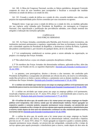 Art. 140. A Mesa do Congresso Nacional, ouvidos os líderes partidários, designará Comissão
composta de cinco de seus membros para acompanhar e fiscalizar a execução das medidas
referentes ao estado de defesa e ao estado de sítio.
Art. 141. Cessado o estado de defesa ou o estado de sítio, cessarão também seus efeitos, sem
prejuízo da responsabilidade pelos ilícitos cometidos por seus executores ou agentes.
Parágrafo único. Logo que cesse o estado de defesa ou o estado de sítio, as medidas aplicadas
em sua vigência serão relatadas pelo Presidente da República, em mensagem ao Congresso
Nacional, com especificação e justificação das providências adotadas, com relação nominal dos
atingidos e indicação das restrições aplicadas.
CAPÍTULO II
DAS FORÇAS ARMADAS
Art. 142. As Forças Armadas, constituídas pela Marinha, pelo Exército e pela Aeronáutica, são
instituições nacionais permanentes e regulares, organizadas com base na hierarquia e na disciplina,
sob a autoridade suprema do Presidente da República, e destinam-se à defesa da Pátria, à garantia
dos poderes constitucionais e, por iniciativa de qualquer destes, da lei e da ordem.
§ 1º Lei complementar estabelecerá as normas gerais a serem adotadas na organização, no
preparo e no emprego das Forças Armadas.
§ 2º Não caberá habeas corpus em relação a punições disciplinares militares.
§ 3º Os membros das Forças Armadas são denominados militares, aplicando-se-lhes, além das
que vierem a ser fixadas em lei, as seguintes disposições: (Incluído pela Emenda Constitucional nº
18, de 1998)
I - as patentes, com prerrogativas, direitos e deveres a elas inerentes, são conferidas pelo
Presidente da República e asseguradas em plenitude aos oficiais da ativa, da reserva ou reformados,
sendo-lhes privativos os títulos e postos militares e, juntamente com os demais membros, o uso dos
uniformes das Forças Armadas; (Incluído pela Emenda Constitucional nº 18, de 1998)
II - o militar em atividade que tomar posse em cargo ou emprego público civil permanente será
transferido para a reserva, nos termos da lei; (Incluído pela Emenda Constitucional nº 18, de 1998)
II - o militar em atividade que tomar posse em cargo ou emprego público civil permanente,
ressalvada a hipótese prevista no art. 37, inciso XVI, alínea "c", será transferido para a reserva, nos
termos da lei; (Redação dada pela Emenda Constitucional nº 77, de 2014)
III - O militar da ativa que, de acordo com a lei, tomar posse em cargo, emprego ou função
pública civil temporária, não eletiva, ainda que da administração indireta, ficará agregado ao
respectivo quadro e somente poderá, enquanto permanecer nessa situação, ser promovido por
antigüidade, contando-se-lhe o tempo de serviço apenas para aquela promoção e transferência para
a reserva, sendo depois de dois anos de afastamento, contínuos ou não, transferido para a reserva,
nos termos da lei; (Incluído pela Emenda Constitucional nº 18, de 1998)
III - o militar da ativa que, de acordo com a lei, tomar posse em cargo, emprego ou função
pública civil temporária, não eletiva, ainda que da administração indireta, ressalvada a hipótese
prevista no art. 37, inciso XVI, alínea "c", ficará agregado ao respectivo quadro e somente poderá,
enquanto permanecer nessa situação, ser promovido por antiguidade, contando-se-lhe o tempo de
serviço apenas para aquela promoção e transferência para a reserva, sendo depois de dois anos de
 