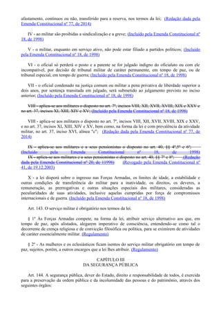 afastamento, contínuos ou não, transferido para a reserva, nos termos da lei; (Redação dada pela
Emenda Constitucional nº 77, de 2014)
IV - ao militar são proibidas a sindicalização e a greve; (Incluído pela Emenda Constitucional nº
18, de 1998)
V - o militar, enquanto em serviço ativo, não pode estar filiado a partidos políticos; (Incluído
pela Emenda Constitucional nº 18, de 1998)
VI - o oficial só perderá o posto e a patente se for julgado indigno do oficialato ou com ele
incompatível, por decisão de tribunal militar de caráter permanente, em tempo de paz, ou de
tribunal especial, em tempo de guerra; (Incluído pela Emenda Constitucional nº 18, de 1998)
VII - o oficial condenado na justiça comum ou militar a pena privativa de liberdade superior a
dois anos, por sentença transitada em julgado, será submetido ao julgamento previsto no inciso
anterior; (Incluído pela Emenda Constitucional nº 18, de 1998)
VIII - aplica-se aos militares o disposto no art. 7º, incisos VIII, XII, XVII, XVIII, XIX e XXV e
no art. 37, incisos XI, XIII, XIV e XV; (Incluído pela Emenda Constitucional nº 18, de 1998)
VIII - aplica-se aos militares o disposto no art. 7º, incisos VIII, XII, XVII, XVIII, XIX e XXV,
e no art. 37, incisos XI, XIII, XIV e XV, bem como, na forma da lei e com prevalência da atividade
militar, no art. 37, inciso XVI, alínea "c"; (Redação dada pela Emenda Constitucional nº 77, de
2014)
IX - aplica-se aos militares e a seus pensionistas o disposto no art. 40, §§ 4º,5º e 6º;
(Incluído pela Emenda Constitucional nº 18, de 1998)
IX - aplica-se aos militares e a seus pensionistas o disposto no art. 40, §§ 7º e 8º; (Redação
dada pela Emenda Constitucional nº 20, de 11998) (Revogado pela Emenda Constitucional nº
41, de 19.12.2003)
X - a lei disporá sobre o ingresso nas Forças Armadas, os limites de idade, a estabilidade e
outras condições de transferência do militar para a inatividade, os direitos, os deveres, a
remuneração, as prerrogativas e outras situações especiais dos militares, consideradas as
peculiaridades de suas atividades, inclusive aquelas cumpridas por força de compromissos
internacionais e de guerra. (Incluído pela Emenda Constitucional nº 18, de 1998)
Art. 143. O serviço militar é obrigatório nos termos da lei.
§ 1º Às Forças Armadas compete, na forma da lei, atribuir serviço alternativo aos que, em
tempo de paz, após alistados, alegarem imperativo de consciência, entendendo-se como tal o
decorrente de crença religiosa e de convicção filosófica ou política, para se eximirem de atividades
de caráter essencialmente militar. (Regulamento)
§ 2º - As mulheres e os eclesiásticos ficam isentos do serviço militar obrigatório em tempo de
paz, sujeitos, porém, a outros encargos que a lei lhes atribuir. (Regulamento)
CAPÍTULO III
DA SEGURANÇA PÚBLICA
Art. 144. A segurança pública, dever do Estado, direito e responsabilidade de todos, é exercida
para a preservação da ordem pública e da incolumidade das pessoas e do patrimônio, através dos
seguintes órgãos:
 