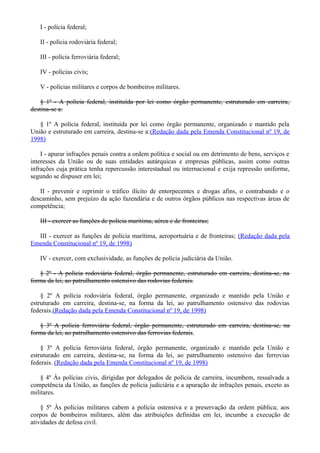 I - polícia federal;
II - polícia rodoviária federal;
III - polícia ferroviária federal;
IV - polícias civis;
V - polícias militares e corpos de bombeiros militares.
§ 1º - A polícia federal, instituída por lei como órgão permanente, estruturado em carreira,
destina-se a:
§ 1º A polícia federal, instituída por lei como órgão permanente, organizado e mantido pela
União e estruturado em carreira, destina-se a:(Redação dada pela Emenda Constitucional nº 19, de
1998)
I - apurar infrações penais contra a ordem política e social ou em detrimento de bens, serviços e
interesses da União ou de suas entidades autárquicas e empresas públicas, assim como outras
infrações cuja prática tenha repercussão interestadual ou internacional e exija repressão uniforme,
segundo se dispuser em lei;
II - prevenir e reprimir o tráfico ilícito de entorpecentes e drogas afins, o contrabando e o
descaminho, sem prejuízo da ação fazendária e de outros órgãos públicos nas respectivas áreas de
competência;
III - exercer as funções de polícia marítima, aérea e de fronteiras;
III - exercer as funções de polícia marítima, aeroportuária e de fronteiras; (Redação dada pela
Emenda Constitucional nº 19, de 1998)
IV - exercer, com exclusividade, as funções de polícia judiciária da União.
§ 2º - A polícia rodoviária federal, órgão permanente, estruturado em carreira, destina-se, na
forma da lei, ao patrulhamento ostensivo das rodovias federais.
§ 2º A polícia rodoviária federal, órgão permanente, organizado e mantido pela União e
estruturado em carreira, destina-se, na forma da lei, ao patrulhamento ostensivo das rodovias
federais.(Redação dada pela Emenda Constitucional nº 19, de 1998)
§ 3º A polícia ferroviária federal, órgão permanente, estruturado em carreira, destina-se, na
forma da lei, ao patrulhamento ostensivo das ferrovias federais.
§ 3º A polícia ferroviária federal, órgão permanente, organizado e mantido pela União e
estruturado em carreira, destina-se, na forma da lei, ao patrulhamento ostensivo das ferrovias
federais. (Redação dada pela Emenda Constitucional nº 19, de 1998)
§ 4º Às polícias civis, dirigidas por delegados de polícia de carreira, incumbem, ressalvada a
competência da União, as funções de polícia judiciária e a apuração de infrações penais, exceto as
militares.
§ 5º Às polícias militares cabem a polícia ostensiva e a preservação da ordem pública; aos
corpos de bombeiros militares, além das atribuições definidas em lei, incumbe a execução de
atividades de defesa civil.
 