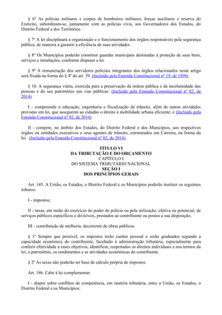 § 6º As polícias militares e corpos de bombeiros militares, forças auxiliares e reserva do
Exército, subordinam-se, juntamente com as polícias civis, aos Governadores dos Estados, do
Distrito Federal e dos Territórios.
§ 7º A lei disciplinará a organização e o funcionamento dos órgãos responsáveis pela segurança
pública, de maneira a garantir a eficiência de suas atividades.
§ 8º Os Municípios poderão constituir guardas municipais destinadas à proteção de seus bens,
serviços e instalações, conforme dispuser a lei.
§ 9º A remuneração dos servidores policiais integrantes dos órgãos relacionados neste artigo
será fixada na forma do § 4º do art. 39. (Incluído pela Emenda Constitucional nº 19, de 1998)
§ 10. A segurança viária, exercida para a preservação da ordem pública e da incolumidade das
pessoas e do seu patrimônio nas vias públicas: (Incluído pela Emenda Constitucional nº 82, de
2014)
I - compreende a educação, engenharia e fiscalização de trânsito, além de outras atividades
previstas em lei, que assegurem ao cidadão o direito à mobilidade urbana eficiente; e (Incluído pela
Emenda Constitucional nº 82, de 2014)
II - compete, no âmbito dos Estados, do Distrito Federal e dos Municípios, aos respectivos
órgãos ou entidades executivos e seus agentes de trânsito, estruturados em Carreira, na forma da
lei. (Incluído pela Emenda Constitucional nº 82, de 2014)
TÍTULO VI
DA TRIBUTAÇÃO E DO ORÇAMENTO
CAPÍTULO I
DO SISTEMA TRIBUTÁRIO NACIONAL
SEÇÃO I
DOS PRINCÍPIOS GERAIS
Art. 145. A União, os Estados, o Distrito Federal e os Municípios poderão instituir os seguintes
tributos:
I - impostos;
II - taxas, em razão do exercício do poder de polícia ou pela utilização, efetiva ou potencial, de
serviços públicos específicos e divisíveis, prestados ao contribuinte ou postos a sua disposição;
III - contribuição de melhoria, decorrente de obras públicas.
§ 1º Sempre que possível, os impostos terão caráter pessoal e serão graduados segundo a
capacidade econômica do contribuinte, facultado à administração tributária, especialmente para
conferir efetividade a esses objetivos, identificar, respeitados os direitos individuais e nos termos da
lei, o patrimônio, os rendimentos e as atividades econômicas do contribuinte.
§ 2º As taxas não poderão ter base de cálculo própria de impostos.
Art. 146. Cabe à lei complementar:
I - dispor sobre conflitos de competência, em matéria tributária, entre a União, os Estados, o
Distrito Federal e os Municípios;
 