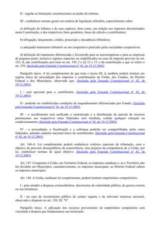 II - regular as limitações constitucionais ao poder de tributar;
III - estabelecer normas gerais em matéria de legislação tributária, especialmente sobre:
a) definição de tributos e de suas espécies, bem como, em relação aos impostos discriminados
nesta Constituição, a dos respectivos fatos geradores, bases de cálculo e contribuintes;
b) obrigação, lançamento, crédito, prescrição e decadência tributários;
c) adequado tratamento tributário ao ato cooperativo praticado pelas sociedades cooperativas.
d) definição de tratamento diferenciado e favorecido para as microempresas e para as empresas
de pequeno porte, inclusive regimes especiais ou simplificados no caso do imposto previsto no art.
155, II, das contribuições previstas no art. 195, I e §§ 12 e 13, e da contribuição a que se refere o
art. 239. (Incluído pela Emenda Constitucional nº 42, de 19.12.2003)
Parágrafo único. A lei complementar de que trata o inciso III, d, também poderá instituir um
regime único de arrecadação dos impostos e contribuições da União, dos Estados, do Distrito
Federal e dos Municípios, observado que: (Incluído pela Emenda Constitucional nº 42, de
19.12.2003)
I - será opcional para o contribuinte; (Incluído pela Emenda Constitucional nº 42, de
19.12.2003)
II - poderão ser estabelecidas condições de enquadramento diferenciadas por Estado; (Incluído
pela Emenda Constitucional nº 42, de 19.12.2003)
III - o recolhimento será unificado e centralizado e a distribuição da parcela de recursos
pertencentes aos respectivos entes federados será imediata, vedada qualquer retenção ou
condicionamento; (Incluído pela Emenda Constitucional nº 42, de 19.12.2003)
IV - a arrecadação, a fiscalização e a cobrança poderão ser compartilhadas pelos entes
federados, adotado cadastro nacional único de contribuintes. (Incluído pela Emenda Constitucional
nº 42, de 19.12.2003)
Art. 146-A. Lei complementar poderá estabelecer critérios especiais de tributação, com o
objetivo de prevenir desequilíbrios da concorrência, sem prejuízo da competência de a União, por
lei, estabelecer normas de igual objetivo. (Incluído pela Emenda Constitucional nº 42, de
19.12.2003)
Art. 147. Competem à União, em Território Federal, os impostos estaduais e, se o Território não
for dividido em Municípios, cumulativamente, os impostos municipais; ao Distrito Federal cabem
os impostos municipais.
Art. 148. A União, mediante lei complementar, poderá instituir empréstimos compulsórios:
I - para atender a despesas extraordinárias, decorrentes de calamidade pública, de guerra externa
ou sua iminência;
II - no caso de investimento público de caráter urgente e de relevante interesse nacional,
observado o disposto no art. 150, III, "b".
Parágrafo único. A aplicação dos recursos provenientes de empréstimo compulsório será
vinculada à despesa que fundamentou sua instituição.
 