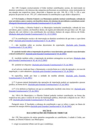 Art. 149. Compete exclusivamente à União instituir contribuições sociais, de intervenção no
domínio econômico e de interesse das categorias profissionais ou econômicas, como instrumento de
sua atuação nas respectivas áreas, observado o disposto nos arts. 146, III, e 150, I e III, e sem
prejuízo do previsto no art. 195, § 6º, relativamente às contribuições a que alude o dispositivo.
§ 1º Os Estados, o Distrito Federal e os Municípios poderão instituir contribuição, cobrada de
seus servidores, para o custeio, em benefício destes, de sistemas de previdência e assistência social.
(Parágrafo Renumerado pela Emenda Constitucional nº 33, de 2001)
§ 1º Os Estados, o Distrito Federal e os Municípios instituirão contribuição, cobrada de seus
servidores, para o custeio, em benefício destes, do regime previdenciário de que trata o art. 40, cuja
alíquota não será inferior à da contribuição dos servidores titulares de cargos efetivos da União.
(Redação dada pela Emenda Constitucional nº 41, 19.12.2003)
§ 2º As contribuições sociais e de intervenção no domínio econômico de que trata o caput deste
artigo: (Incluído pela Emenda Constitucional nº 33, de 2001)
I - não incidirão sobre as receitas decorrentes de exportação; (Incluído pela Emenda
Constitucional nº 33, de 2001)
II - poderão incidir sobre a importação de petróleo e seus derivados, gás natural e seus derivados
e álcool combustível; (Incluído pela Emenda Constitucional nº 33, de 2001)
II - incidirão também sobre a importação de produtos estrangeiros ou serviços; (Redação dada
pela Emenda Constitucional nº 42, de 19.12.2003)
III - poderão ter alíquotas: (Incluído pela Emenda Constitucional nº 33, de 2001)
a) ad valorem, tendo por base o faturamento, a receita bruta ou o valor da operação e, no caso de
importação, o valor aduaneiro; (Incluído pela Emenda Constitucional nº 33, de 2001)
b) específica, tendo por base a unidade de medida adotada. (Incluído pela Emenda
Constitucional nº 33, de 2001)
§ 3º A pessoa natural destinatária das operações de importação poderá ser equiparada a pessoa
jurídica, na forma da lei. (Incluído pela Emenda Constitucional nº 33, de 2001)
§ 4º A lei definirá as hipóteses em que as contribuições incidirão uma única vez. (Incluído pela
Emenda Constitucional nº 33, de 2001)
Art. 149-A Os Municípios e o Distrito Federal poderão instituir contribuição, na forma das
respectivas leis, para o custeio do serviço de iluminação pública, observado o disposto no art. 150, I
e III. (Incluído pela Emenda Constitucional nº 39, de 2002)
Parágrafo único. É facultada a cobrança da contribuição a que se refere o caput, na fatura de
consumo de energia elétrica.(Incluído pela Emenda Constitucional nº 39, de 2002)
SEÇÃO II
DAS LIMITAÇÕES DO PODER DE TRIBUTAR
Art. 150. Sem prejuízo de outras garantias asseguradas ao contribuinte, é vedado à União, aos
Estados, ao Distrito Federal e aos Municípios:
I - exigir ou aumentar tributo sem lei que o estabeleça;
 