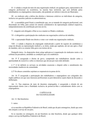 II - é vedada a criação de mais de uma organização sindical, em qualquer grau, representativa de
categoria profissional ou econômica, na mesma base territorial, que será definida pelos
trabalhadores ou empregadores interessados, não podendo ser inferior à área de um Município;
III - ao sindicato cabe a defesa dos direitos e interesses coletivos ou individuais da categoria,
inclusive em questões judiciais ou administrativas;
IV - a assembléia geral fixará a contribuição que, em se tratando de categoria profissional, será
descontada em folha, para custeio do sistema confederativo da representação sindical respectiva,
independentemente da contribuição prevista em lei;
V - ninguém será obrigado a filiar-se ou a manter-se filiado a sindicato;
VI - é obrigatória a participação dos sindicatos nas negociações coletivas de trabalho;
VII - o aposentado filiado tem direito a votar e ser votado nas organizações sindicais;
VIII - é vedada a dispensa do empregado sindicalizado a partir do registro da candidatura a
cargo de direção ou representação sindical e, se eleito, ainda que suplente, até um ano após o final
do mandato, salvo se cometer falta grave nos termos da lei.
Parágrafo único. As disposições deste artigo aplicam-se à organização de sindicatos rurais e de
colônias de pescadores, atendidas as condições que a lei estabelecer.
Art. 9º É assegurado o direito de greve, competindo aos trabalhadores decidir sobre a
oportunidade de exercê-lo e sobre os interesses que devam por meio dele defender.
§ 1º A lei definirá os serviços ou atividades essenciais e disporá sobre o atendimento das
necessidades inadiáveis da comunidade.
§ 2º Os abusos cometidos sujeitam os responsáveis às penas da lei.
Art. 10. É assegurada a participação dos trabalhadores e empregadores nos colegiados dos
órgãos públicos em que seus interesses profissionais ou previdenciários sejam objeto de discussão e
deliberação.
Art. 11. Nas empresas de mais de duzentos empregados, é assegurada a eleição de um
representante destes com a finalidade exclusiva de promover-lhes o entendimento direto com os
empregadores.
CAPÍTULO III
DA NACIONALIDADE
Art. 12. São brasileiros:
I - natos:
a) os nascidos na República Federativa do Brasil, ainda que de pais estrangeiros, desde que estes
não estejam a serviço de seu país;
b) os nascidos no estrangeiro, de pai brasileiro ou mãe brasileira, desde que qualquer deles
esteja a serviço da República Federativa do Brasil;
 