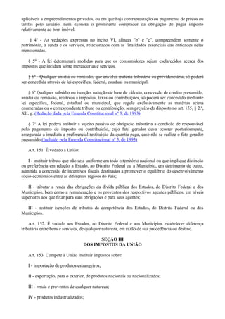 aplicáveis a empreendimentos privados, ou em que haja contraprestação ou pagamento de preços ou
tarifas pelo usuário, nem exonera o promitente comprador da obrigação de pagar imposto
relativamente ao bem imóvel.
§ 4º - As vedações expressas no inciso VI, alíneas "b" e "c", compreendem somente o
patrimônio, a renda e os serviços, relacionados com as finalidades essenciais das entidades nelas
mencionadas.
§ 5º - A lei determinará medidas para que os consumidores sejam esclarecidos acerca dos
impostos que incidam sobre mercadorias e serviços.
§ 6º - Qualquer anistia ou remissão, que envolva matéria tributária ou previdenciária, só poderá
ser concedida através de lei específica, federal, estadual ou municipal.
§ 6º Qualquer subsídio ou isenção, redução de base de cálculo, concessão de crédito presumido,
anistia ou remissão, relativos a impostos, taxas ou contribuições, só poderá ser concedido mediante
lei específica, federal, estadual ou municipal, que regule exclusivamente as matérias acima
enumeradas ou o correspondente tributo ou contribuição, sem prejuízo do disposto no art. 155, § 2.º,
XII, g. (Redação dada pela Emenda Constitucional nº 3, de 1993)
§ 7º A lei poderá atribuir a sujeito passivo de obrigação tributária a condição de responsável
pelo pagamento de imposto ou contribuição, cujo fato gerador deva ocorrer posteriormente,
assegurada a imediata e preferencial restituição da quantia paga, caso não se realize o fato gerador
presumido.(Incluído pela Emenda Constitucional nº 3, de 1993)
Art. 151. É vedado à União:
I - instituir tributo que não seja uniforme em todo o território nacional ou que implique distinção
ou preferência em relação a Estado, ao Distrito Federal ou a Município, em detrimento de outro,
admitida a concessão de incentivos fiscais destinados a promover o equilíbrio do desenvolvimento
sócio-econômico entre as diferentes regiões do País;
II - tributar a renda das obrigações da dívida pública dos Estados, do Distrito Federal e dos
Municípios, bem como a remuneração e os proventos dos respectivos agentes públicos, em níveis
superiores aos que fixar para suas obrigações e para seus agentes;
III - instituir isenções de tributos da competência dos Estados, do Distrito Federal ou dos
Municípios.
Art. 152. É vedado aos Estados, ao Distrito Federal e aos Municípios estabelecer diferença
tributária entre bens e serviços, de qualquer natureza, em razão de sua procedência ou destino.
SEÇÃO III
DOS IMPOSTOS DA UNIÃO
Art. 153. Compete à União instituir impostos sobre:
I - importação de produtos estrangeiros;
II - exportação, para o exterior, de produtos nacionais ou nacionalizados;
III - renda e proventos de qualquer natureza;
IV - produtos industrializados;
 