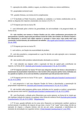 V - operações de crédito, câmbio e seguro, ou relativas a títulos ou valores mobiliários;
VI - propriedade territorial rural;
VII - grandes fortunas, nos termos de lei complementar.
§ 1º É facultado ao Poder Executivo, atendidas as condições e os limites estabelecidos em lei,
alterar as alíquotas dos impostos enumerados nos incisos I, II, IV e V.
§ 2º O imposto previsto no inciso III:
I - será informado pelos critérios da generalidade, da universalidade e da progressividade, na
forma da lei;
II - não incidirá, nos termos e limites fixados em lei, sobre rendimentos provenientes de
aposentadoria e pensão, pagos pela previdência social da União, dos Estados, do Distrito Federal e
dos Municípios, a pessoa com idade superior a sessenta e cinco anos, cuja renda total seja
constituída, exclusivamente, de rendimentos do trabalho. (Revogado pela Emenda Constitucional nº
20, de 1998)
§ 3º O imposto previsto no inciso IV:
I - será seletivo, em função da essencialidade do produto;
II - será não-cumulativo, compensando-se o que for devido em cada operação com o montante
cobrado nas anteriores;
III - não incidirá sobre produtos industrializados destinados ao exterior.
IV - terá reduzido seu impacto sobre a aquisição de bens de capital pelo contribuinte do
imposto, na forma da lei. (Incluído pela Emenda Constitucional nº 42, de 19.12.2003)
§ 4º O imposto previsto no inciso VI terá suas alíquotas fixadas de forma a desestimular a
manutenção de propriedades improdutivas e não incidirá sobre pequenas glebas rurais, definidas em
lei, quando as explore, só ou com sua família, o proprietário que não possua outro imóvel.
§ 4º O imposto previsto no inciso VI do caput: (Redação dada pela Emenda Constitucional nº
42, de 19.12.2003)
I - será progressivo e terá suas alíquotas fixadas de forma a desestimular a manutenção de
propriedades improdutivas; (Incluído pela Emenda Constitucional nº 42, de 19.12.2003)
II - não incidirá sobre pequenas glebas rurais, definidas em lei, quando as explore o proprietário
que não possua outro imóvel; (Incluído pela Emenda Constitucional nº 42, de 19.12.2003)
III - será fiscalizado e cobrado pelos Municípios que assim optarem, na forma da lei, desde que
não implique redução do imposto ou qualquer outra forma de renúncia fiscal.(Incluído pela Emenda
Constitucional nº 42, de 19.12.2003) (Regulamento)
§ 5º O ouro, quando definido em lei como ativo financeiro ou instrumento cambial, sujeita-se
exclusivamente à incidência do imposto de que trata o inciso V do "caput" deste artigo, devido na
operação de origem; a alíquota mínima será de um por cento, assegurada a transferência do
montante da arrecadação nos seguintes termos: (Vide Emenda Constitucional nº 3, de 1993)
 