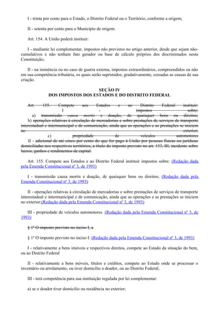 I - trinta por cento para o Estado, o Distrito Federal ou o Território, conforme a origem;
II - setenta por cento para o Município de origem.
Art. 154. A União poderá instituir:
I - mediante lei complementar, impostos não previstos no artigo anterior, desde que sejam não-
cumulativos e não tenham fato gerador ou base de cálculo próprios dos discriminados nesta
Constituição;
II - na iminência ou no caso de guerra externa, impostos extraordinários, compreendidos ou não
em sua competência tributária, os quais serão suprimidos, gradativamente, cessadas as causas de sua
criação.
SEÇÃO IV
DOS IMPOSTOS DOS ESTADOS E DO DISTRITO FEDERAL
Art. 155. Compete aos Estados e ao Distrito Federal instituir:
I - impostos sobre:
a) transmissão causa mortis e doação, de quaisquer bens ou direitos;
b) operações relativas à circulação de mercadorias e sobre prestações de serviços de transporte
interestadual e intermunicipal e de comunicação, ainda que as operações e as prestações se iniciem
no exterior;
c) propriedade de veículos automotores
II - adicional de até cinco por cento do que for pago à União por pessoas físicas ou jurídicas
domiciliadas nos respectivos territórios, a título do imposto previsto no art. 153, III, incidente sobre
lucros, ganhos e rendimentos de capital.
Art. 155. Compete aos Estados e ao Distrito Federal instituir impostos sobre: (Redação dada
pela Emenda Constitucional nº 3, de 1993)
I - transmissão causa mortis e doação, de quaisquer bens ou direitos; (Redação dada pela
Emenda Constitucional nº 3, de 1993)
II - operações relativas à circulação de mercadorias e sobre prestações de serviços de transporte
interestadual e intermunicipal e de comunicação, ainda que as operações e as prestações se iniciem
no exterior;(Redação dada pela Emenda Constitucional nº 3, de 1993)
III - propriedade de veículos automotores. (Redação dada pela Emenda Constitucional nº 3, de
1993)
§ 1º O imposto previsto no inciso I, a
§ 1º O imposto previsto no inciso I: (Redação dada pela Emenda Constitucional nº 3, de 1993)
I - relativamente a bens imóveis e respectivos direitos, compete ao Estado da situação do bem,
ou ao Distrito Federal
II - relativamente a bens móveis, títulos e créditos, compete ao Estado onde se processar o
inventário ou arrolamento, ou tiver domicílio o doador, ou ao Distrito Federal;
III - terá competência para sua instituição regulada por lei complementar:
a) se o doador tiver domicilio ou residência no exterior;
 