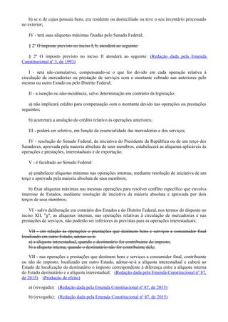 b) se o de cujus possuía bens, era residente ou domiciliado ou teve o seu inventário processado
no exterior;
IV - terá suas alíquotas máximas fixadas pelo Senado Federal;
§ 2º O imposto previsto no inciso I, b, atenderá ao seguinte:
§ 2º O imposto previsto no inciso II atenderá ao seguinte: (Redação dada pela Emenda
Constitucional nº 3, de 1993)
I - será não-cumulativo, compensando-se o que for devido em cada operação relativa à
circulação de mercadorias ou prestação de serviços com o montante cobrado nas anteriores pelo
mesmo ou outro Estado ou pelo Distrito Federal;
II - a isenção ou não-incidência, salvo determinação em contrário da legislação:
a) não implicará crédito para compensação com o montante devido nas operações ou prestações
seguintes;
b) acarretará a anulação do crédito relativo às operações anteriores;
III - poderá ser seletivo, em função da essencialidade das mercadorias e dos serviços;
IV - resolução do Senado Federal, de iniciativa do Presidente da República ou de um terço dos
Senadores, aprovada pela maioria absoluta de seus membros, estabelecerá as alíquotas aplicáveis às
operações e prestações, interestaduais e de exportação;
V - é facultado ao Senado Federal:
a) estabelecer alíquotas mínimas nas operações internas, mediante resolução de iniciativa de um
terço e aprovada pela maioria absoluta de seus membros;
b) fixar alíquotas máximas nas mesmas operações para resolver conflito específico que envolva
interesse de Estados, mediante resolução de iniciativa da maioria absoluta e aprovada por dois
terços de seus membros;
VI - salvo deliberação em contrário dos Estados e do Distrito Federal, nos termos do disposto no
inciso XII, "g", as alíquotas internas, nas operações relativas à circulação de mercadorias e nas
prestações de serviços, não poderão ser inferiores às previstas para as operações interestaduais;
VII - em relação às operações e prestações que destinem bens e serviços a consumidor final
localizado em outro Estado, adotar-se-á:
a) a alíquota interestadual, quando o destinatário for contribuinte do imposto;
b) a alíquota interna, quando o destinatário não for contribuinte dele;
VII - nas operações e prestações que destinem bens e serviços a consumidor final, contribuinte
ou não do imposto, localizado em outro Estado, adotar-se-á a alíquota interestadual e caberá ao
Estado de localização do destinatário o imposto correspondente à diferença entre a alíquota interna
do Estado destinatário e a alíquota interestadual; (Redação dada pela Emenda Constitucional nº 87,
de 2015) (Produção de efeito)
a) (revogada); (Redação dada pela Emenda Constitucional nº 87, de 2015)
b) (revogada); (Redação dada pela Emenda Constitucional nº 87, de 2015)
 
