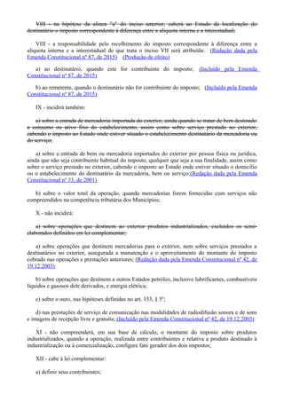 VIII - na hipótese da alínea "a" do inciso anterior, caberá ao Estado da localização do
destinatário o imposto correspondente à diferença entre a alíquota interna e a interestadual;
VIII - a responsabilidade pelo recolhimento do imposto correspondente à diferença entre a
alíquota interna e a interestadual de que trata o inciso VII será atribuída: (Redação dada pela
Emenda Constitucional nº 87, de 2015) (Produção de efeito)
a) ao destinatário, quando este for contribuinte do imposto; (Incluído pela Emenda
Constitucional nº 87, de 2015)
b) ao remetente, quando o destinatário não for contribuinte do imposto; (Incluído pela Emenda
Constitucional nº 87, de 2015)
IX - incidirá também:
a) sobre a entrada de mercadoria importada do exterior, ainda quando se tratar de bem destinado
a consumo ou ativo fixo do estabelecimento, assim como sobre serviço prestado no exterior,
cabendo o imposto ao Estado onde estiver situado o estabelecimento destinatário da mercadoria ou
do serviço;
a) sobre a entrada de bem ou mercadoria importados do exterior por pessoa física ou jurídica,
ainda que não seja contribuinte habitual do imposto, qualquer que seja a sua finalidade, assim como
sobre o serviço prestado no exterior, cabendo o imposto ao Estado onde estiver situado o domicílio
ou o estabelecimento do destinatário da mercadoria, bem ou serviço;(Redação dada pela Emenda
Constitucional nº 33, de 2001)
b) sobre o valor total da operação, quando mercadorias forem fornecidas com serviços não
compreendidos na competência tributária dos Municípios;
X - não incidirá:
a) sobre operações que destinem ao exterior produtos industrializados, excluídos os semi-
elaborados definidos em lei complementar;
a) sobre operações que destinem mercadorias para o exterior, nem sobre serviços prestados a
destinatários no exterior, assegurada a manutenção e o aproveitamento do montante do imposto
cobrado nas operações e prestações anteriores; (Redação dada pela Emenda Constitucional nº 42, de
19.12.2003)
b) sobre operações que destinem a outros Estados petróleo, inclusive lubrificantes, combustíveis
líquidos e gasosos dele derivados, e energia elétrica;
c) sobre o ouro, nas hipóteses definidas no art. 153, § 5º;
d) nas prestações de serviço de comunicação nas modalidades de radiodifusão sonora e de sons
e imagens de recepção livre e gratuita; (Incluído pela Emenda Constitucional nº 42, de 19.12.2003)
XI - não compreenderá, em sua base de cálculo, o montante do imposto sobre produtos
industrializados, quando a operação, realizada entre contribuintes e relativa a produto destinado à
industrialização ou à comercialização, configure fato gerador dos dois impostos;
XII - cabe à lei complementar:
a) definir seus contribuintes;
 
