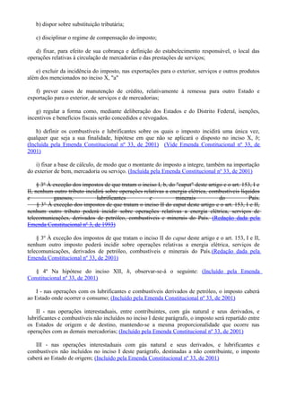 b) dispor sobre substituição tributária;
c) disciplinar o regime de compensação do imposto;
d) fixar, para efeito de sua cobrança e definição do estabelecimento responsável, o local das
operações relativas à circulação de mercadorias e das prestações de serviços;
e) excluir da incidência do imposto, nas exportações para o exterior, serviços e outros produtos
além dos mencionados no inciso X, "a"
f) prever casos de manutenção de crédito, relativamente à remessa para outro Estado e
exportação para o exterior, de serviços e de mercadorias;
g) regular a forma como, mediante deliberação dos Estados e do Distrito Federal, isenções,
incentivos e benefícios fiscais serão concedidos e revogados.
h) definir os combustíveis e lubrificantes sobre os quais o imposto incidirá uma única vez,
qualquer que seja a sua finalidade, hipótese em que não se aplicará o disposto no inciso X, b;
(Incluída pela Emenda Constitucional nº 33, de 2001) (Vide Emenda Constitucional nº 33, de
2001)
i) fixar a base de cálculo, de modo que o montante do imposto a integre, também na importação
do exterior de bem, mercadoria ou serviço. (Incluída pela Emenda Constitucional nº 33, de 2001)
§ 3º À exceção dos impostos de que tratam o inciso I, b, do "caput" deste artigo e o art. 153, I e
II, nenhum outro tributo incidirá sobre operações relativas a energia elétrica, combustíveis líquidos
e gasosos, lubrificantes e minerais do País.
§ 3° À exceção dos impostos de que tratam o inciso II do caput deste artigo e o art. 153, I e II,
nenhum outro tributo poderá incidir sobre operações relativas a energia elétrica, serviços de
telecomunicações, derivados de petróleo, combustíveis e minerais do País. (Redação dada pela
Emenda Constitucional nº 3, de 1993)
§ 3º À exceção dos impostos de que tratam o inciso II do caput deste artigo e o art. 153, I e II,
nenhum outro imposto poderá incidir sobre operações relativas a energia elétrica, serviços de
telecomunicações, derivados de petróleo, combustíveis e minerais do País.(Redação dada pela
Emenda Constitucional nº 33, de 2001)
§ 4º Na hipótese do inciso XII, h, observar-se-á o seguinte: (Incluído pela Emenda
Constitucional nº 33, de 2001)
I - nas operações com os lubrificantes e combustíveis derivados de petróleo, o imposto caberá
ao Estado onde ocorrer o consumo; (Incluído pela Emenda Constitucional nº 33, de 2001)
II - nas operações interestaduais, entre contribuintes, com gás natural e seus derivados, e
lubrificantes e combustíveis não incluídos no inciso I deste parágrafo, o imposto será repartido entre
os Estados de origem e de destino, mantendo-se a mesma proporcionalidade que ocorre nas
operações com as demais mercadorias; (Incluído pela Emenda Constitucional nº 33, de 2001)
III - nas operações interestaduais com gás natural e seus derivados, e lubrificantes e
combustíveis não incluídos no inciso I deste parágrafo, destinadas a não contribuinte, o imposto
caberá ao Estado de origem; (Incluído pela Emenda Constitucional nº 33, de 2001)
 