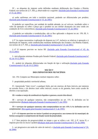 IV - as alíquotas do imposto serão definidas mediante deliberação dos Estados e Distrito
Federal, nos termos do § 2º, XII, g, observando-se o seguinte: (Incluído pela Emenda Constitucional
nº 33, de 2001)
a) serão uniformes em todo o território nacional, podendo ser diferenciadas por produto;
(Incluído pela Emenda Constitucional nº 33, de 2001)
b) poderão ser específicas, por unidade de medida adotada, ou ad valorem, incidindo sobre o
valor da operação ou sobre o preço que o produto ou seu similar alcançaria em uma venda em
condições de livre concorrência; (Incluído pela Emenda Constitucional nº 33, de 2001)
c) poderão ser reduzidas e restabelecidas, não se lhes aplicando o disposto no art. 150, III, b.
(Incluído pela Emenda Constitucional nº 33, de 2001)
§ 5º As regras necessárias à aplicação do disposto no § 4º, inclusive as relativas à apuração e à
destinação do imposto, serão estabelecidas mediante deliberação dos Estados e do Distrito Federal,
nos termos do § 2º, XII, g. (Incluído pela Emenda Constitucional nº 33, de 2001)
§ 6º O imposto previsto no inciso III: (Incluído pela Emenda Constitucional nº 42, de
19.12.2003)
I - terá alíquotas mínimas fixadas pelo Senado Federal; (Incluído pela Emenda Constitucional nº
42, de 19.12.2003)
II - poderá ter alíquotas diferenciadas em função do tipo e utilização.(Incluído pela Emenda
Constitucional nº 42, de 19.12.2003)
SEÇÃO V
DOS IMPOSTOS DOS MUNICÍPIOS
Art. 156. Compete aos Municípios instituir impostos sobre:
I - propriedade predial e territorial urbana;
II - transmissão "inter vivos", a qualquer título, por ato oneroso, de bens imóveis, por natureza
ou acessão física, e de direitos reais sobre imóveis, exceto os de garantia, bem como cessão de
direitos a sua aquisição;
III - vendas a varejo de combustíveis líquidos e gasosos, exceto óleo diesel;
III - serviços de qualquer natureza, não compreendidos no art. 155, II, definidos em lei
complementar.(Redação dada pela Emenda Constitucional nº 3, de 1993)
IV - serviços de qualquer natureza, não compreendidos no art. 155, I, b, definidos em lei
complementar. (Revogado pela Emenda Constitucional nº 3, de 1993)
§ 1º - O imposto previsto no inciso I poderá ser progressivo, nos termos de lei municipal, de
forma a assegurar o cumprimento da função social da propriedade.
§ 1º Sem prejuízo da progressividade no tempo a que se refere o art. 182, § 4º, inciso II, o
imposto previsto no inciso I poderá:(Redação dada pela Emenda Constitucional nº 29, de 2000)
I - ser progressivo em razão do valor do imóvel; e (Incluído pela Emenda Constitucional nº 29,
de 2000)
 
