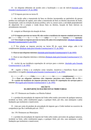 II - ter alíquotas diferentes de acordo com a localização e o uso do imóvel.(Incluído pela
Emenda Constitucional nº 29, de 2000)
§ 2º O imposto previsto no inciso II:
I - não incide sobre a transmissão de bens ou direitos incorporados ao patrimônio de pessoa
jurídica em realização de capital, nem sobre a transmissão de bens ou direitos decorrente de fusão,
incorporação, cisão ou extinção de pessoa jurídica, salvo se, nesses casos, a atividade preponderante
do adquirente for a compra e venda desses bens ou direitos, locação de bens imóveis ou
arrendamento mercantil;
II - compete ao Município da situação do bem.
§ 3º O imposto previsto no inciso III, não exclui a incidência do imposto estadual previsto no
art. 155, I, b, sobre a mesma operação.
§ 3.º Em relação ao imposto previsto no inciso III, cabe à lei complementar: (Redação dada pela
Emenda Constitucional nº 3, de 1993)
§ 3º Em relação ao imposto previsto no inciso III do caput deste artigo, cabe à lei
complementar:(Redação dada pela Emenda Constitucional nº 37, de 2002)
I - fixar as suas alíquotas máximas; (Incluído pela Emenda Constitucional nº 3, de 1993)
I - fixar as suas alíquotas máximas e mínimas;(Redação dada pela Emenda Constitucional nº 37,
de 2002)
II - excluir da sua incidência exportações de serviços para o exterior. (Incluído pela Emenda
Constitucional nº 3, de 1993)
III - regular a forma e as condições como isenções, incentivos e benefícios fiscais serão
concedidos e revogados.(Incluído pela Emenda Constitucional nº 3, de 1993)
§ 4º Cabe à lei complementar:
I - fixar as alíquotas máximas dos impostos previstos nos incisos III e IV;
II - excluir da incidência do imposto previsto no inciso IV exportações de serviços para o
exterior. (Revogado pela Emenda Constitucional nº 3, de 1993)
SEÇÃO VI
DA REPARTIÇÃO DAS RECEITAS TRIBUTÁRIAS
Art. 157. Pertencem aos Estados e ao Distrito Federal:
I - o produto da arrecadação do imposto da União sobre renda e proventos de qualquer natureza,
incidente na fonte, sobre rendimentos pagos, a qualquer título, por eles, suas autarquias e pelas
fundações que instituírem e mantiverem;
II - vinte por cento do produto da arrecadação do imposto que a União instituir no exercício da
competência que lhe é atribuída pelo art. 154, I.
Art. 158. Pertencem aos Municípios:
I - o produto da arrecadação do imposto da União sobre renda e proventos de qualquer natureza,
incidente na fonte, sobre rendimentos pagos, a qualquer título, por eles, suas autarquias e pelas
fundações que instituírem e mantiverem;
 