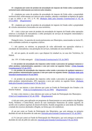 II - cinqüenta por cento do produto da arrecadação do imposto da União sobre a propriedade
territorial rural, relativamente aos imóveis neles situados;
II - cinqüenta por cento do produto da arrecadação do imposto da União sobre a propriedade
territorial rural, relativamente aos imóveis neles situados, cabendo a totalidade na hipótese da opção
a que se refere o art. 153, § 4º, III; (Redação dada pela Emenda Constitucional nº 42, de
19.12.2003) (Regulamento)
III - cinqüenta por cento do produto da arrecadação do imposto do Estado sobre a propriedade
de veículos automotores licenciados em seus territórios;
IV - vinte e cinco por cento do produto da arrecadação do imposto do Estado sobre operações
relativas à circulação de mercadorias e sobre prestações de serviços de transporte interestadual e
intermunicipal e de comunicação.
Parágrafo único. As parcelas de receita pertencentes aos Municípios, mencionadas no inciso IV,
serão creditadas conforme os seguintes critérios:
I - três quartos, no mínimo, na proporção do valor adicionado nas operações relativas à
circulação de mercadorias e nas prestações de serviços, realizadas em seus territórios;
II - até um quarto, de acordo com o que dispuser lei estadual ou, no caso dos Territórios, lei
federal.
Art. 159. A União entregará: (Vide Emenda Constitucional nº 55, de 2007)
I - do produto da arrecadação dos impostos sobre renda e proventos de qualquer natureza e
sobre produtos industrializados, quarenta e sete por cento na seguinte forma: (Vide Emenda
Constitucional nº 17, de 1997)
I - do produto da arrecadação dos impostos sobre renda e proventos de qualquer natureza e
sobre produtos industrializados quarenta e oito por cento na seguinte forma: (Redação dada pela
Emenda Constitucional nº 55, de 2007)
I - do produto da arrecadação dos impostos sobre renda e proventos de qualquer natureza e
sobre produtos industrializados, 49% (quarenta e nove por cento), na seguinte forma: (Redação
dada pela Emenda Constitucional nº 84, de 2014)
a) vinte e um inteiros e cinco décimos por cento ao Fundo de Participação dos Estados e do
Distrito Federal; (Vide Lei Complementar nº 62, de 1989) (Regulamento)
b) vinte e dois inteiros e cinco décimos por cento ao Fundo de Participação dos Municípios;
(Vide Lei Complementar nº 62, de 1989) (Regulamento)
c) três por cento, para aplicação em programas de financiamento ao setor produtivo das Regiões
Norte, Nordeste e Centro-Oeste, através de suas instituições financeiras de caráter regional, de
acordo com os planos regionais de desenvolvimento, ficando assegurada ao semi-árido do Nordeste
a metade dos recursos destinados à Região, na forma que a lei estabelecer;
d) um por cento ao Fundo de Participação dos Municípios, que será entregue no primeiro
decêndio do mês de dezembro de cada ano; (Incluído pela Emenda Constitucional nº 55, de 2007)
e) 1% (um por cento) ao Fundo de Participação dos Municípios, que será entregue no primeiro
decêndio do mês de julho de cada ano; (Incluída pela Emenda Constitucional nº 84, de 2014)
 