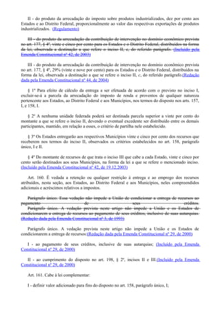 II - do produto da arrecadação do imposto sobre produtos industrializados, dez por cento aos
Estados e ao Distrito Federal, proporcionalmente ao valor das respectivas exportações de produtos
industrializados. (Regulamento)
III - do produto da arrecadação da contribuição de intervenção no domínio econômico prevista
no art. 177, § 4º, vinte e cinco por cento para os Estados e o Distrito Federal, distribuídos na forma
da lei, observada a destinação a que refere o inciso II, c, do referido parágrafo. (Incluído pela
Emenda Constitucional nº 42, de 2003)
III - do produto da arrecadação da contribuição de intervenção no domínio econômico prevista
no art. 177, § 4º, 29% (vinte e nove por cento) para os Estados e o Distrito Federal, distribuídos na
forma da lei, observada a destinação a que se refere o inciso II, c, do referido parágrafo.(Redação
dada pela Emenda Constitucional nº 44, de 2004)
§ 1º Para efeito de cálculo da entrega a ser efetuada de acordo com o previsto no inciso I,
excluir-se-á a parcela da arrecadação do imposto de renda e proventos de qualquer natureza
pertencente aos Estados, ao Distrito Federal e aos Municípios, nos termos do disposto nos arts. 157,
I, e 158, I.
§ 2º A nenhuma unidade federada poderá ser destinada parcela superior a vinte por cento do
montante a que se refere o inciso II, devendo o eventual excedente ser distribuído entre os demais
participantes, mantido, em relação a esses, o critério de partilha nele estabelecido.
§ 3º Os Estados entregarão aos respectivos Municípios vinte e cinco por cento dos recursos que
receberem nos termos do inciso II, observados os critérios estabelecidos no art. 158, parágrafo
único, I e II.
§ 4º Do montante de recursos de que trata o inciso III que cabe a cada Estado, vinte e cinco por
cento serão destinados aos seus Municípios, na forma da lei a que se refere o mencionado inciso.
(Incluído pela Emenda Constitucional nº 42, de 19.12.2003)
Art. 160. É vedada a retenção ou qualquer restrição à entrega e ao emprego dos recursos
atribuídos, nesta seção, aos Estados, ao Distrito Federal e aos Municípios, neles compreendidos
adicionais e acréscimos relativos a impostos.
Parágrafo único. Essa vedação não impede a União de condicionar a entrega de recursos ao
pagamento de seus créditos.
Parágrafo único. A vedação prevista neste artigo não impede a União e os Estados de
condicionarem a entrega de recursos ao pagamento de seus créditos, inclusive de suas autarquias.
(Redação dada pela Emenda Constitucional nº 3, de 1993)
Parágrafo único. A vedação prevista neste artigo não impede a União e os Estados de
condicionarem a entrega de recursos:(Redação dada pela Emenda Constitucional nº 29, de 2000)
I - ao pagamento de seus créditos, inclusive de suas autarquias; (Incluído pela Emenda
Constitucional nº 29, de 2000)
II - ao cumprimento do disposto no art. 198, § 2º, incisos II e III.(Incluído pela Emenda
Constitucional nº 29, de 2000)
Art. 161. Cabe à lei complementar:
I - definir valor adicionado para fins do disposto no art. 158, parágrafo único, I;
 