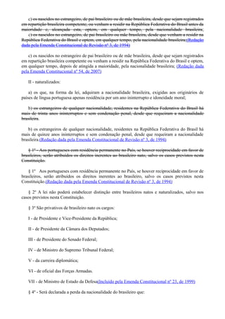 c) os nascidos no estrangeiro, de pai brasileiro ou de mãe brasileira, desde que sejam registrados
em repartição brasileira competente, ou venham a residir na República Federativa do Brasil antes da
maioridade e, alcançada esta, optem, em qualquer tempo, pela nacionalidade brasileira;
c) os nascidos no estrangeiro, de pai brasileiro ou mãe brasileira, desde que venham a residir na
República Federativa do Brasil e optem, em qualquer tempo, pela nacionalidade brasileira;(Redação
dada pela Emenda Constitucional de Revisão nº 3, de 1994)
c) os nascidos no estrangeiro de pai brasileiro ou de mãe brasileira, desde que sejam registrados
em repartição brasileira competente ou venham a residir na República Federativa do Brasil e optem,
em qualquer tempo, depois de atingida a maioridade, pela nacionalidade brasileira; (Redação dada
pela Emenda Constitucional nº 54, de 2007)
II - naturalizados:
a) os que, na forma da lei, adquiram a nacionalidade brasileira, exigidas aos originários de
países de língua portuguesa apenas residência por um ano ininterrupto e idoneidade moral;
b) os estrangeiros de qualquer nacionalidade, residentes na República Federativa do Brasil há
mais de trinta anos ininterruptos e sem condenação penal, desde que requeiram a nacionalidade
brasileira.
b) os estrangeiros de qualquer nacionalidade, residentes na República Federativa do Brasil há
mais de quinze anos ininterruptos e sem condenação penal, desde que requeiram a nacionalidade
brasileira.(Redação dada pela Emenda Constitucional de Revisão nº 3, de 1994)
§ 1º - Aos portugueses com residência permanente no País, se houver reciprocidade em favor de
brasileiros, serão atribuídos os direitos inerentes ao brasileiro nato, salvo os casos previstos nesta
Constituição.
§ 1º Aos portugueses com residência permanente no País, se houver reciprocidade em favor de
brasileiros, serão atribuídos os direitos inerentes ao brasileiro, salvo os casos previstos nesta
Constituição.(Redação dada pela Emenda Constitucional de Revisão nº 3, de 1994)
§ 2º A lei não poderá estabelecer distinção entre brasileiros natos e naturalizados, salvo nos
casos previstos nesta Constituição.
§ 3º São privativos de brasileiro nato os cargos:
I - de Presidente e Vice-Presidente da República;
II - de Presidente da Câmara dos Deputados;
III - de Presidente do Senado Federal;
IV - de Ministro do Supremo Tribunal Federal;
V - da carreira diplomática;
VI - de oficial das Forças Armadas.
VII - de Ministro de Estado da Defesa(Incluído pela Emenda Constitucional nº 23, de 1999)
§ 4º - Será declarada a perda da nacionalidade do brasileiro que:
 