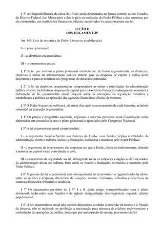 § 3º As disponibilidades de caixa da União serão depositadas no banco central; as dos Estados,
do Distrito Federal, dos Municípios e dos órgãos ou entidades do Poder Público e das empresas por
ele controladas, em instituições financeiras oficiais, ressalvados os casos previstos em lei.
SEÇÃO II
DOS ORÇAMENTOS
Art. 165. Leis de iniciativa do Poder Executivo estabelecerão:
I - o plano plurianual;
II - as diretrizes orçamentárias;
III - os orçamentos anuais.
§ 1º A lei que instituir o plano plurianual estabelecerá, de forma regionalizada, as diretrizes,
objetivos e metas da administração pública federal para as despesas de capital e outras delas
decorrentes e para as relativas aos programas de duração continuada.
§ 2º A lei de diretrizes orçamentárias compreenderá as metas e prioridades da administração
pública federal, incluindo as despesas de capital para o exercício financeiro subseqüente, orientará a
elaboração da lei orçamentária anual, disporá sobre as alterações na legislação tributária e
estabelecerá a política de aplicação das agências financeiras oficiais de fomento.
§ 3º O Poder Executivo publicará, até trinta dias após o encerramento de cada bimestre, relatório
resumido da execução orçamentária.
§ 4º Os planos e programas nacionais, regionais e setoriais previstos nesta Constituição serão
elaborados em consonância com o plano plurianual e apreciados pelo Congresso Nacional.
§ 5º A lei orçamentária anual compreenderá:
I - o orçamento fiscal referente aos Poderes da União, seus fundos, órgãos e entidades da
administração direta e indireta, inclusive fundações instituídas e mantidas pelo Poder Público;
II - o orçamento de investimento das empresas em que a União, direta ou indiretamente, detenha
a maioria do capital social com direito a voto;
III - o orçamento da seguridade social, abrangendo todas as entidades e órgãos a ela vinculados,
da administração direta ou indireta, bem como os fundos e fundações instituídos e mantidos pelo
Poder Público.
§ 6º O projeto de lei orçamentária será acompanhado de demonstrativo regionalizado do efeito,
sobre as receitas e despesas, decorrente de isenções, anistias, remissões, subsídios e benefícios de
natureza financeira, tributária e creditícia.
§ 7º Os orçamentos previstos no § 5º, I e II, deste artigo, compatibilizados com o plano
plurianual, terão entre suas funções a de reduzir desigualdades inter-regionais, segundo critério
populacional.
§ 8º A lei orçamentária anual não conterá dispositivo estranho à previsão da receita e à fixação
da despesa, não se incluindo na proibição a autorização para abertura de créditos suplementares e
contratação de operações de crédito, ainda que por antecipação de receita, nos termos da lei.
 